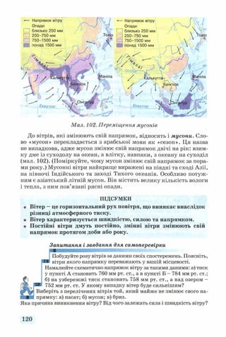 Опади
□
□ 250-
Мал. 102. Переміщення мусонів
До вітрів, які змінюють свій напрямок, відносять і мусони. Сло­
во «мусон» перекладається з арабської мови як «сезон». Ця назва
не випадкова, адже мусон змінює свій напрямок двічі на рік: взим­
ку дме із суходолу на океан, а влітку, навпаки, з океану на суходіл
(мал. 102). (Поміркуйте, чому мусон змінює свій напрямок за пора­
ми року.) Мусонні вітри найкраще виражені на півдні та сході Азії,
на півночі Індійського та заході Тихого океанів. Особливо потуж­
ним є азіатський літній мусон. Він містить велику кількість вологи
і тепла, з ним пов’язані рясні опади.
ПІДСУМКИ
• Вітер —це горизонтальний рух повітря, що виникає внаслідок
різниці атмосферного тиску.
• Вітер характеризується швидкістю, силою та напрямком.
в Постійні вітри дмуть постійно, змінні вітри змінюють свій
напрямок протягом доби або року.
Запитання і завдання для самоперевірки
ШШВШНКВ
J Побудуйте розу вітрів за даними своїх спостережень. Поясніть,
вітри якого напрямку переважають у вашій місцевості.
Намалюйте схематично напрямок вітру за такими даними: а) тиск
у пункті А становить 760 мм рт. ст., а в пункті Б - 784 мм рт. ст.;
^ б) на узбережжі тиск становить 758 мм рт. ст., а над озером -
® 752 мм рт. ст. У якому випадку вітер буде сильнішим?
Виберіть з перелічених вітрів той, який майже не змінює свого на­
прямку: а) пасат; б) мусон; в) бриз.
Яка причина виникнення вітру? Від чого залежать сила і швидкість вітру?
120
 