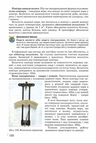 Повітря завжди вологе. Під час випаровування формується воло­
гість повітря - своєрідна міра, яка вказує на вміст водяної пари у
повітрі. Вологість не залишається сталою протягом доби, місяця,
року і часто змінюється над різними територіями як суходолу, так
і океану.
Кількість водяної пари, що міститься в повітрі у даний момент
часу за даної температури, називають абсолютною вологістю. Її
визначають у грамах на 1 м3. Удень абсолютна вологість більша,
ніж уночі, влітку більша, ніж узимку. В тропосфері абсолютна
вологість з висотою зменшується.
Дивовижні явища___________________________________________
Надто волого або надто посушливо. На Землі є місця, де
вологість така висока, що людині важко дихати. Це вологі екваторіальні
ліси. В інших місцях повітря настільки сухе, що рослинний і тваринний
світ там дуже бідний, як-от у пустелі Сахара або у полярних районах.
В інформації про погоду ми постійно чуємо не про абсолютну, а
про відносну вологість. Це ступінь насичення повітря водяною
парою. Зазвичай її виражають у відсотках. Відносна вологість
також залежить від температури повітря.
Вологість повітря може впливати на самопочуття окремих лю­
дей, з нею пов’язані утворення хмар і опадів, видимість на доро­
гах, вирощування сільськогосподарських культур тощо. Вологість
повітря вимірюють за допомогою спеціальних приладів, зокрема
гігрометрів (мал. 104).
Вічні мандрівники —хмари і тумани. Протилежним процесом
до випаровування є згущення водяної пари. Коли повітря стає пе-
Ï Ï peнacичeним, водяна пара перехо­
дить у рідкий або твердий стан.
Унаслідок згущення водяної пари в
приземних шарах повітря утворю­
ються тумани (мал. 105), а на певній
висоті від поверхні Землі - хмари
(мал. 106).
В ясні безхмарні ночі, коли зем­
на поверхня охолоджується, охоло­
джується й нижній, прилеглий до
неї шар повітря. Водяна пара, що
міститься в ньому, згущ ується,
маленькі краплинки злипаються у
великі, і їх стає помітно неозбро­
єним оком. Такі приземні тумани
утворюються і над суходолом, і над
водною поверхнею (мал. 105).
Тумани ускладнюють роботу
Мал. 104. Волосяний гігрометр наземного транспорту та авіації.
122
 