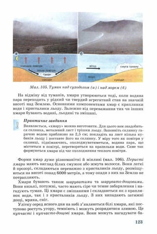 холодне повітря
суходіл
мої
вії
Мал. 105. Туман над суходолом (а ) і над морем (б)
На відміну від туманів, хмари утворюються тоді, коли водяна
пара переходить у рідкий чи твердий агрегатний стан на значній
висоті над Землею. Основними компонентами хмар є краплинки
води і кристалики льоду. Залежно від переважання тих чи інших
хмари бувають водяні, льодяні та змішані.
Практичне завдання
и Виявляється, «хмару» можна виготовити. Для цього вам знадобить­
ся склянка, металевий лист і трішки льоду. Заповніть склянку га­
рячою водою приблизно на 2,5 см; покладіть на лист кілька ку­
биків льоду і поставте його на склянку. У міру того як повітря у
склянці, піднімаючись, охолоджуватиметься, водяна пара, що
міститься в повітрі, перетвориться на крапельки води. Саме так
формуються хмари під час охолодження теплого повітря.
Форми хмар дуже різноманітні й мінливі (мал. 106). Перисті
хмари мають вигляд білих смужок або жмута волосся. Вони легкі
й прозорі, складаються переважно з кристаликів льоду, розміщу­
ються на висоті понад 6000 метрів, а тому опади з них на Землю не
потрапляють.
Хмари бувають також шаруватими та шарувато-дощовими.
Вони низькі, потужні, часто мають сіре чи темне забарвлення і на­
гадують туман. Ці хмари є змішаними і складаються як з крапли­
нок води, так і з кристаликів льоду. З них випадають затяжні
дощі, мряка, сніг.
Улітку серед ясного дня на небі з’являються білі хмари, які пос­
тупово ростуть угору, темніють і можуть розрядитися зливою. Це
купчасті і купчасто-дощові хмари. Вони можуть нагадувати ба-
123
 
