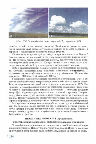 Мал. 106. Основні види хмар: перисті (1), купчасті (2)
ранців, коней, вози, човни, рослини. Такі хмари дуже потужні:
їхній нижній край може опускатися майже до земної поверхні, а
верхній - підніматися до висоти понад 4000 м.
Чи не виникала у вас думка, чому хмари не падають на Землю?
Виявляється, що на висоті їх підтримують висхідні потоки повіт­
ря. Ці потоки, якщо вони містять вологу, збагачують хмару водя­
ною парою, ніби живлять її. Хмара «тане» тільки тоді, коли при­
пиняється висхідний рух повітря чи з неї випадають опади.
Небо з просвітленнями. Кількість хмар на небі постійно змінюєть­
ся. Ступінь покриття неба хмарами називають хмарністю. Її
оцінюють за десятибальною шкалою чи у відсотках. Кожен бал
дорівнює 1/10 поверхні неба, або 10 % .
У розподілі хмарності є певна географічна залежність. Так, в об­
ластях високого тиску хмар завжди менше або навіть зовсім немає.
Там, де переважає низький тиск, хмарність значна (мал. 107). На­
приклад, у екваторіальних широтах хмарність значна протягом усьо­
го року з переважанням високих купчастих і купчасто-дощових
хмар. Далі від екватора хмарність має сезонний характер. Наприк­
лад, улітку вона дуже висока. У тропічних широтах хмарність не­
значна. Велику хмарність протягом усього року спостерігають у по­
мірних широтах, а незначну - біля полюсів (особливо в Антарктиді).
За характером хмар можна передбачити погоду на найближчий
час. Наприклад, якщо високо на небі з’явились перисті хмари, а
потім хмари почали затягувати небо, скоро буде дощ. Купчасті
хмари швидко рухаються, клубочаться, зростають і темнішають -
буде злива з градом.
ПРАКТИЧНА РОБОТА № 8 (продовження)
Спостереження за погодою: складання діаграми хмарності
Проведіть спостереження за хмарністю у своїй місцевості впро­
довж двох тижнів. Побудуйте діаграму хмарності. Зробіть висновок
про те, коли хмар на небі було найбільше, а коли їх зовсім не було.
1 124
 