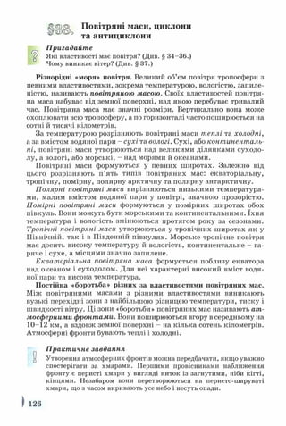 <2>□
Повітряні маси, циклони
° та антициклони
Пригадайте
Які властивості має повітря? (Див. § 34-36.)
Чому виникає вітер? (Див. § 37.)
Різнорідні «моря» повітря. Великий об’єм повітря тропосфери з
певними властивостями, зокрема температурою, вологістю, запиле­
ністю, називають повітряною масою. Своїх властивостей повітря­
на маса набуває від земної поверхні, над якою перебуває тривалий
час. Повітряна маса має значні розміри. Вертикально вона може
охоплювати всю тропосферу, а по горизонталі часто поширюється на
сотні й тисячі кілометрів.
За температурою розрізняють повітряні маси теплі та холодні,
а за вмістом водяної пари - сухі та вологі. Сухі, або континенталь­
ні, повітряні маси утворюються над великими ділянками суходо­
лу, а вологі, або морські, - над морями й океанами.
Повітряні маси формуються у певних широтах. Залежно від
цього розрізняють п’ять типів повітряних мас: екваторіальну,
тропічну, помірну, полярну арктичну та полярну антарктичну.
Полярні повітряні маси вирізняються низькими температура­
ми, малим вмістом водяної пари у повітрі, значною прозорістю.
Помірні повітряні маси формуються у помірних широтах обох
півкуль. Вони можуть бути морськими та континентальними. їхня
температура і вологість змінюються протягом року за сезонами.
Тропічні повітряні маси утворюються у тропічних широтах як у
Північній, так і в Південній півкулях. Морське тропічне повітря
має досить високу температуру й вологість, континентальне - га­
ряче і сухе, а місцями значно запилене.
Екваторіальна повітряна маса формується поблизу екватора
над океаном і суходолом. Для неї характерні високий вміст водя­
ної пари та висока температура.
Постійна «боротьба» різних за властивостями повітряних мас.
Між повітряними масами з різними властивостями виникають
вузькі перехідні зони з найбільшою різницею температури, тиску і
швидкості вітру. Ці зони «боротьби» повітряних мас називають ат­
мосферними фронтами. Вони поширюються вгору в середньому на
10-12 км, а вздовж земної поверхні - на кілька сотень кілометрів.
Атмосферні фронти бувають теплі і холодні.
Практичне завдання
и Утворення атмосферних фронтів можна передбачати, якщо увалено
спостерігати за хмарами. Першими провісниками наближення
фронту є перисті хмари у вигляді ниток із загнутими, ніби кігті,
кінцями. Незабаром вони перетворюються на перисто-шаруваті
хмари, що з часом вкривають усе небо і несуть опади.
126
 