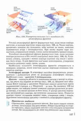 зона
високого
тепле
повітря
тиску

зона
низького
тиску
холодним ^
атмосферний
фронт
зона
низького
тиску
фронт високого
тиску
Мал. 108. Утворення теплого (а) і холодного (б)
атмосферних фронтів
Теплий атмосферний фронт формується тоді, коли тепле повітря
наступає, а холодне відступає перед ним (мал. 108, а). Тепле повітря,
рухаючись швидше від холодного, ніби натікає на нього, повільно
піднімається вгору і охолоджується. При цьому водяна пара згу­
щується, утворюються хмари, з яких потім випадають тривалі опади.
Холодний атмосферний фронт формується тоді, коли холодне
повітря рухається в бік теплої повітряної маси (мал. 108, б). Руха­
ючись уперед, холодне і важке повітря підтікає під тепле і витіс­
няє його вгору. З цим фронтом пов’язані похолодання, утворення
купчасто-дощових хмар, грози, зливи.
Найбільш а кількість атмосферних фронтів утворюється в
помірних широтах, яким властиві значні перепади сезонних тем­
ператур повітря.
Атмосферні вихори. В атмосфері постійно формуються, розви­
ваються і руйнуються різні за розмірами атмосферні вихори.
Найбільші з них - циклони й антициклони.
Циклон - замкнута область із зниженим тиском у центрі та вітра­
ми, що дмуть від окраїни до центру (мал. 109, а). Завдяки силі обер­
тання Землі повітря у циклонах Північної півкулі рухається проти
годинникової стрілки, а у Південній - за нею. На малюнку 109 (а)
добре видно, що поблизу земної поверхні повітря рухається до цент­
ру вихору, а на висоті витікає за його межі. У центрі циклону перева­
жає висхідний рух повітря, що зумовлює зниження тиску. Підняття
повітря сприяє згущенню водяної пари, утворенню хмар і опадів.
Причиною виникнення циклону є наявність атмосферного фронту.
Практичне завдання
0 Спрогнозуйте, звідки рухається циклон. Для цього станьте спиною
до вітру, витягнувши ліву руку вперед. Ліворуч від неї буде та сторо­
на горизонту, звідки надходить циклон і слід очікувати погіршення
погоди. Ця закономірність діє лише над рівнинами і над морями.
127 І
 