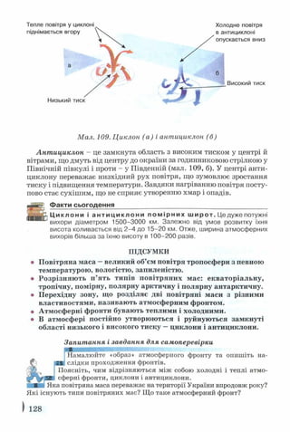 Холодне повітря
в антициклоні
опускається вниз
6 Високим тиск
Мал. 109. Циклон (а) і антициклон (б)
Антициклон - це замкнута область з високим тиском у центрі й
вітрами, що дмуть від центру до окраїни за годинниковою стрілкою у
Північній півкулі і проти - у Південній (мал. 109, б). У центрі анти­
циклону переважає низхідний рух повітря, що зумовлює зростання
тиску і підвищення температури. Завдяки нагріванню повітря посту­
пово стає сухішим, що не сприяє утворенню хмар і опадів.
Факти сьогодення___________________ ______________________
Ц и кп п н и і антиц ик ло ни помірних широт. Це дуже потужні
вихори діаметром 1500-3000 км. Залежно від умов розвитку їхня
висота коливається від 2-4 до 15-20 км. Отже, ширина атмосферних
вихорів більша за їхню висоту в 100-200 разів.
ПІДСУМКИ
© Повітряна маса —великий об’єм повітря тропосфери з певною
температурою, вологістю, запиленістю,
о Розрізняють п’ять типів повітряних мас: екваторіальну,
тропічну, помірну, полярну арктичну і полярну антарктичну,
о Перехідну зону, що розділяє дві повітряні маси з різними
властивостями, називають атмосферним фронтом,
о Атмосферні фронти бувають теплими і холодними.
® В атмосфері постійно утворюються і руйнуються замкнуті
області низького і високого тиску —циклони і антициклони.
Запитання і завдання для самоперевірки
Намалюйте «образ» атмосферного фронту та опишіть на­
слідки проходження фронтів.
Поясніть, чим відрізняються між собою холодні і теплі атмо­
сферні фронти, циклони і антициклони.
Яка повітряна маса переважає на території України впродовж року?
Які існують типи повітряних мас? Що таке атмосферний фронт?
) 128
 