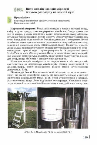 Види опадів і закономірності
їхнього розподілу на земній кулі
Пригадайте
“ Які опади найчастіше бувають у вашій місцевості?
Коли випадає сніг?
Народжені хмарами. Вода, яка випадає з хмар у вигляді дощу,
снігу, крупи, граду, є атмосферними опадами. Опади дають ли­
ше ті хмари, у яких краплини води і кристалики льоду збільшу­
ються до таких розмірів, що не можуть утримуватися у завислому
стані й під дією сили тяж іння Землі падають на її поверхню. Вчені
помітили, що опади випадають переважно з хмар змішаного типу,
в яких є і крапельки води, і кристалики льоду. Падаючи, криста­
лики льоду наштовхуються на окремі частки водяної пари та пере­
охолоджені краплі води і приморожують їх. У результаті цього
їхні об’єм та маса збільшуються. Якщо в нижній частині хмари або
під хмарою температура додатна, кристалики льоду тануть і випа­
дає дощ, якщо від’ємна - випадає сніг або крупа.
Кількість опадів вимірюють за шаром води в міліметрах або
сантиметрах за допомогою опадомірів різних конструкцій та
плювіографа, який безперервно фіксує зміни інтенсивності
дощу (мал. 110).
Біла ковдра Землі. Так називають снігові опади, що вкрили землю.
Сніг - це тверді атмосферні опади, що випадають із хмар у вигляді
крижаних кристаликів (мал. 111). Вони утворюються у хмарах,
розташованих вище рівня від’ємних температур. Унаслідок пере­
ходу водяної пари з газоподібного стану в твердий вони поступово
Мал. 110. Опадомір (1) і плювіограф (2)
129 І
 