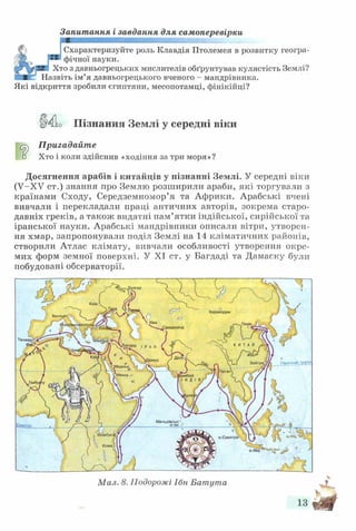 Запитання і завдання для самоперевірки
Схарактеризуйте роль Клавдія Птолемея в розвитку геогра-
(цгк _ і-® фічної науки.
'р у Хто з давньогрецьких мислителів обґрунтував кулястість Землі?
ЗЯК Назвіть ім’я давньогрецького вченого - мандрівника.
Які відкриття зробили єгиптяни, месопотамці, фінікійці?
ІИіо Пізнання Землі у середні віки
^ Пригадайте
■ □ Хто і коли здійснив «ходіння за три моря»?
Досягнення арабів і китайців у пізнанні Землі. У середні віки
(У-ХУ ст.) знання про Землю розширили араби, які торгували з
країнами Сходу, Середземномор’я та Африки. Арабські вчені
вивчали і перекладали праці античних авторів, зокрема старо­
давніх греків, а також видатні пам’ятки індійської, сирійської та
іранської науки. Арабські мандрівники описали вітри, утворен­
ня хмар, запропонували поділ Землі на 14 кліматичних районів,
створили Атлас клімату, вивчали особливості утворення окре­
мих форм земної поверхні. У XI ст. у Багдаді та Дамаску були
побудовані обсерваторії.
Мам. 8. Подорожі Ібн Батута
 