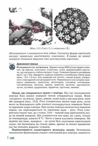 Мал. 111. Сніг (1) і сніжинки (2)
збільшуються і злипаються між собою. Спочатку форма кристалів
нагадує правильну шестигранну пластинку. З хмари до земної
поверхні сніжинка вирушає вже шестикутною зірочкою.
Різноманіття сніжинок. Відомо понад 5000 різних форм сніжи­
нок. Це зірочки, пластинки, стовпчики, голки, деревоподібні криста­
ли, що нагадують стебла папороті тощо. Сніжинки бувають розмірами
від 0,1 до 7 мм. Швидкість падіння сніжинок у спокійному повітрі дуже
мала - 0,5-1,0 м/с. Але зазвичай сніг летить, гнаний вітром, утворю­
ючи з ним єдиний сніговітровий потік. Перенесення снігу вітром нази­
вають завірюхою, заметіллю, метелицею, сніговієм, сніговицею,
сніговійницею, віхолою, завією, заметою, метіллю, хуртовиною,
хугою, хуговієм, хурделицею, хурдигою, хуртечею, хвижею.
Опади, що утворюються прямо з повітря. Під час охолодження
повітря біля земної поверхні також утворюються опади. Вони
«осідають» на землю, траву, дерева, кущі тощо у вигляді роси, інею
або паморозі (мал. 112). Роса утворюється теплої пори року, коли
вночі за безхмарного неба швидко охолоджується поверхня Землі
та приземні шари повітря. При цьому повітря насичується водяною
парою, що перетворюється на краплини води - росу. Роса утво­
рюється також там, де є туман. Іній - тонкий шар кристаликів льо­
ду на земній поверхні. Він утворюється так само, як і роса, тільки
за температури, нижчої 0 °С. Часто з інеєм плутають паморозь. На
відміну від інею, паморозь - це пухкі білі скупчення кристаликів
льоду, що налипають на гілках дерев, дротах та інших предметах
під час сильних морозів і туманів.
Нерівномірність планетарного розподілу опадів. Основними
чинниками формування опадів є висхідний рух повітря, наявність
Дивовижні явища
І 130
 