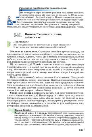 Запитання і завдання для самоперевірки
На контурній карті позначте різними кольорами кількість
атмосферних опадів від екватора до полюсів по 30-му мери­
діану Східної і Західної півкуль. Поясніть виявлені зміни.
Чому на земній кулі опади розподіляються нерівномірно? Під­
беріть загадки, прислів’я, приказки про опади, поясніть їх.
Назвіть основні види опадів. Яка різниця в їхньому утворенні?
Визначте, які опади утворюються з повітря: а) дощ; б) град; в) іній; г) сніг.
Погода, її елементи, типи,
зміна в часі
Пригадайте
ц Які погодні явища ви спостерігали у своїй місцевості?
У яку пору року погода змінюється найістотніше?
Мінлива та примхлива. Слухаючи постійно прогноз погоди, ми
вже звикли до таких метеорологічних термінів, як циклон, анти­
циклон, опади, відлига, гроза. Де б людина не працювала, що б не
робила, вона так чи інакше «спілкується» з погодою. Навіть наст­
рій людини та її самопочуття залежать від погоди.
Що ж таке погода? Погода - це стан нижнього шару атмосфери
в даній місцевості, в даний час чи за якийсь короткий проміжок
часу. Основними характеристиками погоди є температура по­
вітря, атмосферний тиск, вітер, вологість, хмари і хмарність,
опади, гроза тощо.
Найголовнішою особливістю погоди є її мінливість. Погода змі­
нюється постійно, щодня і щогодини. Навіть коли здається, що по­
года врешті-решт встановилася, вона все одно продовжує змінюва­
тися непомітно для нас. Може, й ви колись спостерігали, особливо
навесні, як дощ раптово змінювався сніговієм, а потім зникали
хмари і на небі яскраво світило Сонце.
Сонце і рух повітря змінюють погоду. Які саме чинники зумов­
люють мінливість погоди? Насамперед це зміна кута падіння со­
нячних променів протягом доби, місяця, року, що впливає на тем­
пературні умови кожної території. Значну роль у формуванні пого­
ди відіграє також неоднорідність рельєфу та рух повітряних мас,
утворення циклонів і антициклонів.
Вікно в Україну____________________________________ __________
Повітряні маси і п о г о д а . Безперервний потік повітряних мас,
що переміщується на територію України з заходу, зумовлює то цикло­
нальну погоду із сильним вітром, значною хмарністю і опадами, то ан­
тициклональну - безхмарну, безвітряну, суху. З вторгненнями арктич­
ного і тропічного повітря на територію України пов’язані найвідчутніші
зміни погоди: раптово настають або похолодання, або потепління.
133
 