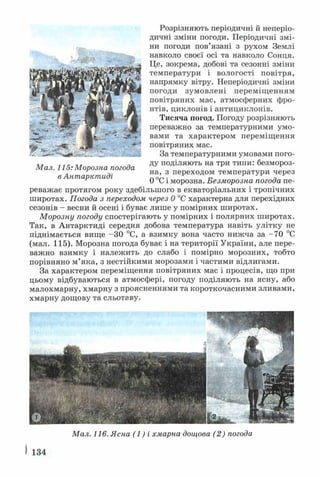 Розрізняють періодичні й неперіо­
дичні зміни погоди. Періодичні змі­
ни погоди пов’язані з рухом Землі
навколо своєї осі та навколо Сонця.
Це, зокрема, добові та сезонні зміни
температури і вологості повітря,
напрямку вітру. Неперіодичні зміни
погоди зумовлені переміщенням
повітряних мас, атмосферних фро­
нтів, циклонів і антициклонів.
Тисяча погод. Погоду розрізняють
переважно за температурними умо­
вами та характером переміщення
повітряних мас.
За температурними умовами пого­
ду поділяють на три типи: безмороз­
на, з переходом температури через
0 °С і морозна. Безморозна погода пе­
реважає протягом року здебільшого в екваторіальних і тропічних
широтах. Погода з переходом через 0 °С характерна для перехідних
сезонів - весни й осені і буває лише у помірних широтах.
Морозну погоду спостерігають у помірних і полярних широтах.
Так, в Антарктиді середня добова температура навіть улітку не
піднімається вище -ЗО °С, а взимку вона часто нижча за -7 0 °С
(мал. 115). Морозна погода буває і на території України, але пере­
важно взимку і належить до слабо і помірно морозних, тобто
порівняно м’яка, з нестійкими морозами і частими відлигами.
За характером переміщення повітряних мас і процесів, що при
цьому відбуваються в атмосфері, погоду поділяють на ясну, або
малохмарну, хмарну з проясненнями та короткочасними зливами,
хмарну дощову та сльотаву.
Мал. 116. Ясна ( І ) і хмарна дощова (2) погода
І 134
Мал. 115: Морозна погода
в Антарктиді
 
