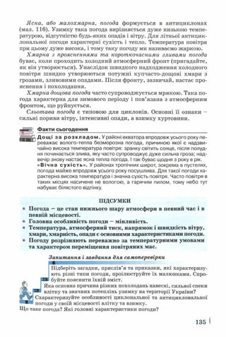 Ясна, або малохмарна, погода формується в антициклонах
(мал. 116). Узимку така погода вирізняється дуже низькою темпе­
ратурою, відсутністю будь-яких опадів і вітру. Для літньої антицик­
лональної погоди характерні сухість і тепло. Температура повітря
при цьому дуже висока, і тому таку погоду ми називаємо жаркою.
Хмарна з проясненнями та короткочасними зливами погода
буває, коли проходить холодний атмосферний фронт (пригадайте,
як він утворюється). Унаслідок швидкого надходження холодного
повітря швидко утворюються потужні купчасто-дощові хмари з
грозами, зливовими опадами. Після фронту, зазвичай, настає про­
яснення і похолодання.
Хмарна дощова погода часто супроводжується мрякою. Така по­
года характерна для зимового періоду і пов’язана з атмосферним
фронтом, що руйнується.
Сльотава погода є типовою для циклонів. Основні її ознаки -
сильні пориви вітру, інтенсивні опади, а взимку хуртовини.
Факти сьогодення___________________________________________
Дощі за р о з к л а д о м . У районі екватора впродовж усього року пе­
реважає волого-тепла безморозна погода, причиною якої є надзви­
чайно висока температура повітря: зранку світить сонце, після полуд­
ня починається злива, яку часто супроводжує дуже сильна гроза; над­
вечір знову настає ясна тепла погода. І так буває щодня з року в рік.
«Вічна сухість». У районах тропічних широт, зокрема в пустелях,
погода майже впродовж усього року посушлива. Для такої погоди ха­
рактерна висока температура і значна сухість повітря. Часто повітря в
таких місцях насичене не вологою, а гарячим пилом, тому небо тут
набуває білястого відтінку.
о Погода —це стан нижнього шару атмосфери в певний час і в
певній місцевості,
о Головна особливість погоди —мінливість.
о Температура, атмосферний тиск, напрямок і швидкість вітру,
хмари, хмарність, опади є основними характеристиками погоди,
о Погоду розрізняють переважно за температурними умовами
та характером переміщення повітряних мас.
іктеризуйте особливості циклональної та антициклональної
П ІД С УМ КИ
Запитання і завдання для самоперевірки
Підберіть загадки, прислів’я та приказки, які характеризу­
ють різні типи погоди, проілюструйте їх малюнками. Спро­
буйте пояснити їхній зміст.
*а основна причина різких похолодань навесні, сильної спеки
іітку та значних потеплінь узимку на території України?
погоди у своїй місцевості влітку та взимку.
Що таке погода? Які головні характеристики погоди?
135 <
 