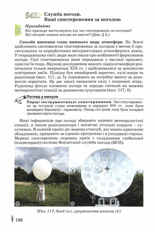 Ц^Ло Служба погоди.
Ваші спостереження за погодою
Пригадайте
£( Які прилади застосовують під час спостережень за погодою?
Які місцеві ознаки погоди ви знаєте? (Див. § 2.)
□
Способи вивчення стану нижнього шару атмосфери. На Землі
здійснюють систематичні спостереження за погодою з метою її про­
гнозування та передбачення несприятливих атмосферних явищ .
У стародавньому світі люди мало знали про особливості формування
погоди. Свої спостереження вони передавали у вигляді прикмет,
прислів’їв тощо. Наукові дослідження нижніх шарів атмосфери роз­
почалися тільки наприкінці XIX ст. і здійснювалися за допомогою
повітряних зміїв. Пізніше був винайдений аеростат, кулі-зонди та
радіозонди (мал. 117, а). їх піднімають на потрібну висоту за допо­
могою аеростата. Це дає змогу визначити силу і напрямок вітру.
Радіозонд фіксує елементи погоди та передає сигнали на наземні
метеорологічні станції за допомогою супутників (мал. 117, б).
^-^ф Погляд у минуле____________________________________________
Перші інструментальні спост ер еж ен ня. Такі спостережен­
ня за погодою стали можливими в середині XVII ст., коли були
винайдені барометр і термометр. Понад сто років тому були складені
приземні карти погоди.
Нині інформацію про погоду збирають наземні метеорологічні
станції, а також радіолокатори і космічні літальні апарати - су­
путники. В кожній країні діє мережа станцій, які мають однотипне
обладнання, працюють за єдиною програмою і в узгоджені строки.
Мережі спостережень окремих країн є складовими глобальної
(планетарної) системи Всесвітньої служби погоди (ВСП).
Мал. 117. Зонд (а), супутникова антена (б)
І) 136
 