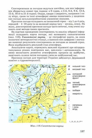Спостереження за погодою ведуться постійно, але вся інформа­
ція збирається кожні три години: в 0 годин, о 3-й, 6-й, 9-й, 12-й,
15-й, 18-й та 21-й годині. Опади, хмари і хмарність, напрямок і си­
лу вітру, грози та інші атмосферні явищ а позначають у щоденни­
ках погоди загальноприйнятими умовними знаками.
Прогнози погоди складають на незначний строк - від 1 до 4 днів,
середній - 4-10 днів та на великий період часу - місяць, сезон. На
жаль, довгострокові прогнози погоди часто неточні, тому вчені шу­
кають нові методи таких прогнозів.
На підставі проведених спостережень та аналізу зібраної інфор­
мації складають карти погоди, які називають синоптичними
(мал. 118). Синоптичні карти - це географічні карти, на яких
позначені метеорологічні станції, а навколо них цифрами і значка­
ми нанесені результати спостережень за погодою за певний строк.
Вони відображають реальний стан атмосфери.
Аналізуючи карти, отримують важливі відомості про місцероз-
ташування різних повітряних мас, циклонів і антициклонів. За
ними визначають розвиток атмосферних процесів на майбутнє,
намічають шляхи зміни погодних умов на найближчий час.
Прогнози погоди для території України забезпечує Державний
комітет з гідрометеорології.
низький тиск
високий тис>
холодний
атмосферниі
фронт
теплий
атмосферниі
фронт
ізобари
хмарність
напрямок
і сила
вітру
Мал. 118. Синоптична карта
137
 