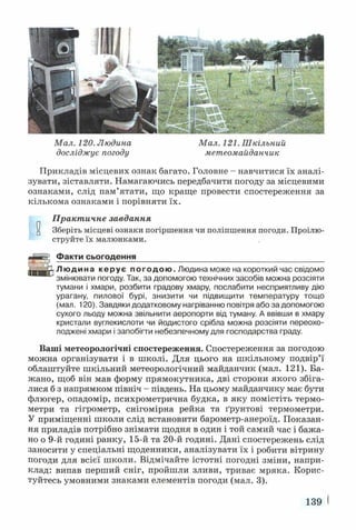 Мал. 120. Людина Мал. 121. Шкільний
досліджує погоду метеомайданчик
Прикладів місцевих ознак багато. Головне - навчитися їх аналі­
зувати, зіставляти. Намагаючись передбачити погоду за місцевими
ознаками, слід пам’ятати, що краще провести спостереження за
кількома ознаками і порівняти їх.
Практичне завдання
и Зберіть місцеві ознаки погіршення чи поліпшення погоди. Проілю­
струйте їх малюнками.
Факти сьогодення
ги ~Г"и*
L__.jp Людина керує погодою. Людина може на короткий час свідомо
змінювати погоду. Так, за допомогою технічних засобів можна розсіяти
тумани і хмари, розбити градову хмару, послабити несприятливу дію
урагану, пилової бурі, знизити чи підвищити температуру тощо
(мал. 120). Завдяки додатковому нагріванню повітря або за допомогою
сухого льоду можна звільнити аеропорти від туману. А ввівши в хмару
кристали вуглекислоти чи йодистого срібла можна розсіяти переохо­
лоджені хмари і запобігти небезпечному для господарства граду.
Ваші метеорологічні спостереження. Спостереження за погодою
можна організувати і в школі. Для цього на шкільному подвір’ї
облаштуйте шкільний метеорологічний майданчик (мал. 121). Ба­
жано, щоб він мав форму прямокутника, дві сторони якого збіга­
лися б з напрямком північ - південь. На цьому майданчику має бути
флюгер, опадомір, психрометрична будка, в яку помістіть термо­
метри та гігрометр, снігомірна рейка та ґрунтові термометри.
У приміщенні школи слід встановити барометр-анероїд. Показан­
ня приладів потрібно знімати щодня в один і той самий час і бажа­
но о 9-й годині ранку, 15-й та 20-й годині. Дані спостережень слід
заносити у спеціальні щоденники, аналізувати їх і робити вітрину
погоди для всієї школи. Відмічайте істотні погодні зміни, напри­
клад: випав перший сніг, пройшли зливи, триває мряка. Корис­
туйтесь умовними знаками елементів погоди (мал. 3).
139 І
 