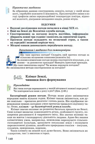 П ракт ичне завдання
За зібраними даними спостережень опишіть погоду у своїй місце­
вості, спробуйте пояснити її мінливість. Проілюструйте зміни в по­
годі графіком зміни середньодобової температури повітря, віднос­
ної вологості, діаграмою випадання опадів, розою вітрів.
ПІДСУМКИ
Наукові дослідження погоди почалися в кінці XIX ст.
Нині на Землі діє Всесвітня служба погоди.
Спостереження за погодою ведуть постійно, інформацію
збирають кожні три години і наносять на синоптичні карти.
Прогнози погоди складають на незначний строк, а також
на середній і великий періоди часу.
Місцеві ознаки допомагають передбачати погоду.
Запитання і завдання для самоперевірки
Що таке прогноз погоди? Складіть свій прогноз погоди за
кількома місцевими ознаками (поясніть їх).
.якими елементами погоди можна спостерігати візуально, а за
якими - за допомогою приладів? Наведіть приклади приладів.
Що таке синоптична карта? Чи можна керувати погодою?
Як змінювалися методи спостереження за погодою?
□
) Клімат Землі,
чинники його формування
Пригадайте
Які типи погоди переважають у вашій місцевості кожної пори року?
Чи повторюються вони з року в рік? (Див. § 40.)
Багаторічний режим погоди. Погода може різко змінюватися
впродовж навіть кількох годин. Клімат також змінюється, але ду­
же повільно - протягом десятків і сотень років. Він відображає пе­
реважання певних погодних умов протягом тривалого відтинку ча­
су. Отже, клімат - це багаторічний режим погоди.
Клімат значно впливає на розвиток багатьох процесів на Землі.
Саме клімат визначає повноводність річок, особливості ґрунту, по­
ширення рослинності й тваринного світу. Він значно впливає та­
кож на ж иття і господарську діяльність людини. Адже без знання
кліматичних умов, наприклад, неможливо вирощувати сільсько­
господарські культури, зрошувати посушливі землі і осушувати
перезволожені ділянки, запобігати природним стихіям - посухам,
суховіям, заморозкам, повеням.
Типів клімату на земній кулі дуже багато. Вони змінюються як
з широтою, так і з висотою в горах.
І 140
 