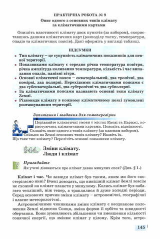 ПРАКТИЧНА РОБОТА № 9
Опис одного з основних типів клімату
за кліматичними картами
Опишіть властивості клімату двох пунктів (за вибором), скорис­
тавшись даними кліматичних карт (розподілу тиску, температури,
опадів та кліматичних поясів). Дані оформіть у вигляді таблиці.
ПІДСУМКИ
о Тип клімату —це сукупність кліматичних показників для пев­
ної території.
о Показниками клімату е середня річна температура повітря,
річна амплітуда коливання температури, кількість і час випа­
дання опадів, панівні вітри.
о Основні кліматичні пояси —екваторіальний, два тропічні, два
помірні, два полярні. Перехідними кліматичними поясами є
два субекваторіальні, два субтропічні та два субполярні.
о За кліматичними поясами називають основні типи клімату
Землі.
о Різновиди клімату в кожному кліматичному поясі зумовлені
розташуванням території.
Запитання і завдання для самоперевірки
Порівняйте кліматичні умови у містах Києві та Парижі, ко­
ристуючись кліматичними картами. Поясніть відмінності.
Складіть опис одного з типів клімату (за власним вибором).
Скільки на Землі основних типів клімату? Назвіть їх.
Що таке тип клімату? Перелічіть основні показники клімату.
Зміни клімату.
Люди і клімат
Пригадайте
п Як учені дізнаються про клімат давно минулих епох? (Див. § 1.)
Клімат і час. Чи завжди клімат був таким, яким ми його спо­
стерігаємо нині? Вчені доводять, що нинішній клімат Землі зовсім
не схожий на клімат планети у минулому. Колись клімат був наба­
гато тепліший, ніж тепер, а траплялися й дуже холодні періоди.
Серед основних причин зміни клімату - астрономічні, географічні
і власне метеорологічні.
Астрономічними чинниками зміни клімату є неоднакове поло­
ження Землі відносно Сонця, зміна форми її орбіти та швидкості
обертання. Вони зумовлюють збільшення чи зменшення кількості
сонячної енергії, що змінює клімат у цілому. Крім того, астро-
145
 