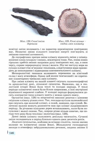 Мал. 128. Скам’яніла Мал. 129. Річні кільця -
деревина свідки змін клімату
номічні зміни впливають і на характер переміщення повітряних
мас. Незначні зміни кількості сонячної енергії пов’язують зі
змінами сонячної активності.
До географічних причин зміни клімату відносять зміни у співвід­
ношенні площ суходолу і океану, землетруси тощо. Так, поява нових
гірських хребтів змінює напрямок руху повітряних мас, що, в свою
чергу, сприяє перерозподілу тепла і вологи. Під час наступу моря на
суходіл клімат стає м’якшим і теплішим, а відступання моря призво­
дить до похолодання і підвищення континентальності клімату.
Метеорологічні чинники впливають переважно на хімічний
склад і масу атмосфери. Однак цей вплив тимчасовий і не спричи­
няє планетарних тривалих змін клімату.
Про зміни клімату на нашій планеті свідчать палеогеографічні
та археологічні дані, літописні свідоцтва. Виявлено, що в гео­
логічній історії Землі були теплі та холодні періоди. У теплі
періоди кліматичні пояси були більш широкими, а їхні внутрішні
відмінності виражені слабше. У холодні періоди формувалися до­
сить контрастні типи клімату навіть у межах одного поясу.
Органічні (мал. 128) та неорганічні викопні рештки є цінними
свідками клімату різних епох. Так, поклади вугілля палеозойської
ери свідчать про вологий клімат, а солей, навпаки, про сухий. Ве­
личезні валуни можуть розповісти нам про клімат льодовикового
періоду. За річними кільцями дерев встановлюють, коли були по­
сушливі і вологі сезони. Так, ширше річне кільце означає, що по­
года того року була тепліша і вологіша (мал. 129).
Давні зміни клімату охоплюють декілька тисячоліть. Сучасні
зміни вкладаються в період близько одного-двох десятків років.
Людське суспільство, особливо за останнє століття, також значно
впливає на кліматичні умови Землі. Збільшуючи господарські
викиди в атмосферу забруднювальних речовин, людина змінює її
І 146
 