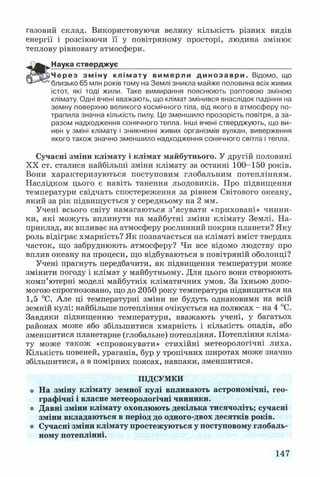 газовий склад. Використовуючи велику кількість різних видів
енергії і розсіюючи її у повітряному просторі, людина змінює
теплову рівновагу атмосфери.
Наука стверджує
Через зміну клімату вимерли д и но за ври . Відомо, що
близько 65 млн років тому на Землі зникла майже половина всіх живих
істот, які тоді жили. Таке вимирання пояснюють раптовою зміною
клімату. Одні вчені вважають, що клімат змінився внаслідок падіння на
земну поверхню великого космічного тіла, від якого в атмосферу по­
трапила значна кількість пилу. Це зменшило прозорість повітря, а за­
разом надходження сонячного тепла. Інші вчені стверджують, що ви­
нен у зміні клімату і зникненні живих організмів вулкан, виверження
якого також значно зменшило надходження сонячного світла і тепла.
Сучасні зміни клімату і клімат майбутнього. У другій половині
XX ст. сталися найбільші зміни клімату за останні 100-150 років.
Вони характеризуються поступовим глобальним потеплінням.
Наслідком цього є навіть танення льодовиків. Про підвищення
температури свідчать спостереження за рівнем Світового океану,
який за рік підвищується у середньому на 2 мм.
Учені всього світу намагаються з’ясувати «приховані» чинни­
ки, які можуть вплинути на майбутні зміни клімату Землі. На­
приклад, як впливає на атмосферу рослинний покрив планети? Яку
роль відіграє хмарність? Як позначається на кліматі вміст твердих
часток, що забруднюють атмосферу? Чи все відомо людству про
вплив океану на процеси, що відбуваються в повітряній оболонці?
Учені прагнуть передбачити, як підвищення температури може
змінити погоду і клімат у майбутньому. Для цього вони створюють
комп’ютерні моделі майбутніх кліматичних умов. За їхньою допо­
могою спрогнозовано, що до 2050 року температура підвищиться на
1,5 °С. Але ці температурні зміни не будуть однаковими на всій
земній кулі: найбільше потепління очікується на полюсах - на 4 °С.
Завдяки підвищенню температури, вважають учені, у багатьох
районах може або збільшитися хмарність і кількість опадів, або
зменшитися планетарне (глобальне) потепління. Потепління кліма­
ту може також «спровокувати» стихійні метеорологічні лиха.
Кількість повеней, ураганів, бур у тропічних широтах може значно
збільшитися, а в помірних поясах, навпаки, зменшитися.
ПІДСУМКИ
о На зміну клімату земної кулі впливають астрономічні, гео­
графічні і власне метеорологічні чинники,
о Давні зміни клімату охоплюють декілька тисячоліть; сучасні
зміни вкладаються в період до одного-двох десятків років,
о Сучасні зміни клімату простежуються у поступовому глобаль­
ному потеплінні.
147
 