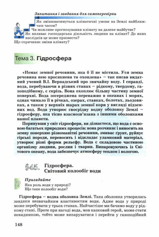 Запитання і завдання для самоперевірки
Як змінюватимуться кліматичні умови на Землі найближ­
чим часом?
Чи можливе прогнозування клімату на далеке майбутнє?
Як впливає господарська діяльність людини на клімат? До яких
наслідків це може призвести?
Що спричиняє зміни клімату?
Тема 3. Гідросфера
«Немає земної речовини, яка б її не містила. Уся земна
речовина нею просяіснена та охоплена» —так писав видат­
ний учений В.І. Вернадський про звичайну воду. І справді,
вода, перебуваю чи в різних станах —рідкому, твердому, га­
зоподібному, є скрізь. Вона охоплює більшу частину земної
поверхні. Вода зосереджена переваж но в океанах і морях,
однак чимало її в річках, озерах, ставках, болотах, льодови­
ках, а також у верхніх ш арах земної кори у вигляді підзем­
них вод. Вода утворює своєрідну водну оболонку Зем лі —
гідросферу, яка тісно взаєм озв’язан а з інш ими оболонками
наш ої планети.
Поринувши у світ гідросфери, ви дізнаєтеся, що вода є осно­
вою багатьох природних процесів: вона розчиняє і виносить на
земну поверхню різноманітні речовини, змиває ґрунт, руйнує
гірські породи, переносить і відкладає уламковий матеріал,
утворює різні форми рельєфу. Вода є складовою частиною
організму людини, рослин і тварин. Випаровуючись із Сві­
тового океану, вода забезпечує атмосферу теплом і вологою.
Гідросфера.
Світовий колообіг води
а
Пригадайте
Яка роль води у природі?
Що таке колообіг води?
Гідросфера —водна оболонка Землі. Така оболонка утворилась
завдяки незвичайним властивостям води. Адже вода у природі
може перебувати у трьох станах. Найчастіше ми бачимо воду у рід­
кому стані. Проте при нагоді вода, мов казковий герой, може стати
невидимкою, тобто може випаруватися і перейти у газоподібний
148
 