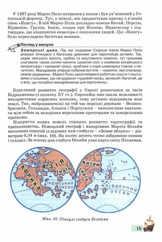 У 1297 році Марко Поло потрапив у полон і був ув’язнений у Ге­
нуезькій фортеці. Тут, у неволі, він продиктував одному з в’язнів
свою «Книгу». В ній Марко Поло докладно описав Китай, Персію,
Вірменію, Грузію, Індію, згадав про Японію, Мадагаскар і під­
твердив, що південніше екватора є поселення людей. Цю «Книгу»
було перекладено багатьма мовами.
Погляд у минуле____________________________________________
Заморські дива. Під час подорожі Східною Азією Марко Поло
вперше зіткнувся з багатьма дивними для європейців речами. Так,
окрім звичного золота, срібла та коштовного каміння, тут грошима
слугували також соляні монети (шматки солі з клеймом китайського
імператора) і паперові гроші, зроблені з кори шовковиці (також з пе­
чаткою). Мандрівник уперше побачив вугілля - «каміння, яке спалахує,
немов деревина». Марко Поло захоплювався роботою пошти і пошто­
вими станціями, що нагадували «чудовий палац, великий і багатий, де
є все, що потрібно мандрівникові для відпочинку».
Бурхливий розвиток географії у Європі розпочався за часів
Відродження (з початку XV ст.). Європейці вже знали можливості
використання корисних копалин, тому активно відкривали нові
землі. Так, найрозвиненіші на той час морські держави - Велико­
британія, Голландія, Іспанія і Португалія - наполегливо змагали­
ся між собою за володіння морськими просторами та заморськими
країнами.
Відкриття нових земель сприяло розвитку картографії та
країнознавства. Німецький географ і мандрівник Мартін Бехайм
виготовив перший із відомих нам глобусів - «Земне яблуко» - діа­
метром 0,54 м (мал. 10). На ньому досить точно зображено океани
і суходіл. За основу для глобуса Бехайм узяв карту світу Птолемея.
ІНДІЙСЬКИМ
>, ЛОКЕАН
Мал. 10. Півкулі глобуса Бехайма
 