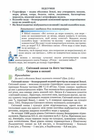 ПІДСУМКИ
Гідросфера —водна оболонка Землі, яку утворюють океани,
моря, річки, озера, болота, сніги, льодовики, багаторічна
мерзлота, підземні води і атмосферна волога.
Колообіг води —безперервний замкнений процес переміщення
води на земній кулі.
На Землі водночас відбуваються великий і малий колообіги води.
Запитання і завдання для самоперевірки
У Біблії сказано: «Всі потоки до моря пливуть, але море -
воно не наповнюється: до місця, звідки пливуть ті потоки,
вони повертаються, щоб знову плисти!» Завдяки якому
колообігу води - великому чи малому - море (океан) не на­
повнюється? Як саме і куди повертаються потоки, що пряму­
ють до моря? Т.Г. Шевченко писав: «Тече вода в синє море,
та не витікає...»
Поясніть, чи й справді вода, яка потрапляє до моря (океану), ні­
коли звідти «не витікає», тобто не повертається назад на сухо­
діл.
Як можна з погляду сучасної науки розтлумачити слова
давньогрецького поета Гомера: «Річки - посланці неба»?
Назвіть води, які входять до складу гідросфери.
Світовий океан та його частини.
Острови в океані
Пригадайте
о До якої з оболонок Землі належать океани? (Див. § 45.)
Світовий океан —безперервний водний простір на поверхні Землі.
Світовий океан - важлива складова гідросфери: адже саме на океан
припадає більша частина (96 %) її об’єму. Слово «океан» прийшло
до нас з давньогрецьких міфів. Так називали бога однойменної вели­
кої ріки, яка омиває увесь земний світ. Звідси й з’явилося поняття
«світовий океан». Простори, охоплені ним, настільки значні, що на­
шу планету іноді називають водною планетою. Світовий океан охоп­
лює 3/4 території Землі, і лише 1/4 її поверхні припадає на суходіл
(мал. 131). Поверхню Світового океану називають акваторією.
Світовий океан і суходіл дуже відрізняються, проте вони не
ізольовані один від одного: між ними постійно відбувається обмін
речовин, зокрема завдяки колообігу води у природі.
За останні 1500 років рівень Світового океану безперервно підви­
щувався. Протягом XX ст. він піднявся на 0,1-0,2 м. Причиною цьо­
му, ймовірно, стало танення льоду на суходолі, зумовлене глобаль­
ним потеплінням. Нині рівень океану підвищується у Північному
Льодовитому океані на 2,6 мм/рік, в Атлантичному - близько
2 мм/рік, у Тихому - 1 мм/рік, в Індійському - 0,6 мм/рік.
150
 