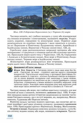 Мал. 132. Узбережжя Берингового (а) і Чорного (б) морів
Частини океанів, які глибоко заходять у сушу або відокремлені
від океанів островами і півостровами, називають морями. Розріз­
няють окраїнні, Середземні та міжострівні моря. Окраїнні моря
розміщуються по окраїнах материків і мало вдаються в суходіл,
як-от: Баренцове в Північному Льодовитому океані, Аравійське в
Індійському океані, Берингове в Тихому океані (мал. 132, а).
Середземні моря розташовуються всередині материка або між
материками і з’єднуються з океаном однією або кількома протока­
ми. Прикладом морів цього типу є Чорне (мал. 132, б), Середземне
і Азовське в Атлантичному океані, Біле море в Північному Льодо­
витому океані, Червоне море в Індійському океані.
Міжострівні моря розміщуються між островами. Прикладом
морів цього типу є Яванське, Банда в Тихому океані.
0 ^ 2 Дивовижні об’єкти і явища__________________________________
щЖзЗ Море без берегів. У Світовому океані є лише одне море без бе-
регів - Саргасове. Це море - справжнє царство одного з різновидів
водоростей. Португальські мореплавці з експедиції Христофора Ко­
лумба назвали їх «саргасо», оскільки бульбашки повітря на водорос­
тях за своєю формою нагадували сорт винограду з такою назвою.
Саргасові водорості не закріплені на дні, а вільно дрейфують у водах
Атлантики, утримуючись у межах великого колообігу морських течій
тропічних широт. Унаслідок зміни впродовж року меж морських течій
межі моря також змінюються і площа його становить 6-7 млн км2.
Частину океану або моря, що глибоко вдається у суходіл, але має
вільний зв’язок з океаном, називають затокою (мал. 133). В окре­
мих випадках назва затока історично закріпилася за такими части­
нами Світового океану, що є по суті морями, як, наприклад, Мекси­
канська, Гудзонова або Перська затоки.
Відносно вузьку частину водного простору, що сполучає дві су­
сідні водойми і роз’єднує ділянки суходолу, називають протокою
(мал. 134). Прикладами проток є Керченська, Босфор, Магелланова.
Острови в океані. Порівняно невелику ділянку суходолу, з усіх бо­
ків оточену водами океану або моря, називають островом. Трапля-
1 152
 