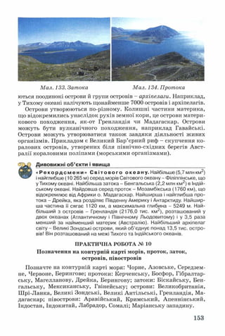 Мал. 133. Затока Мал. 134. Протока
ються поодинокі острови й групи островів - архіпелаги. Наприклад,
у Тихому океані налічують щонайменше 7000 островів і архіпелагів.
Острови утворюються по-різному. Колишні частини материка,
що відокремились унаслідок рухів земної кори, це острови матери­
кового походження, як-от Гренландія чи Мадагаскар. Острови
можуть бути вулканічного походження, наприклад Гавайські.
Острови можуть утворюватися також завдяки діяльності живих
організмів. Прикладом є Великий Бар’єрний риф - скупчення ко­
ралових островів, утворених біля північно-східних берегів Авст­
ралії кораловими поліпами (морськими організмами).
Дивовижні об’єкти і явища__________________________________
щШш « Р е к о р д с м е н и » С в і т о в о г о о ке а ну. Найбільше (5,7 млн км2)
і найглибше (10 265 м) серед морів Світового океану - Філіппінське, що
у Тихому океані. Найбільша затока - Бенгальська (2,2 млн км2) в Індій­
ському океані. Найдовша серед проток - Мозамбікська (1760 км), що
відокремлює від Африки о. Мадагаскар. Найширша і найглибша про­
тока - Дрейка, яка розділяє Південну Америку і Антарктиду. Найшир­
ша частина її сягає 1120 км, а максимальна глибина - 5249 м. Най­
більший з островів - Гренландія (2176,0 тис. км2), розташований у
двох океанах (Атлантичному і Північному Льодовитому) і у 3,5 раза
менший за найменший материк (Австралію). Найбільший архіпелаг
світу - Великі Зондські острови, який об’єднує понад 13,5 тис. остро­
вів! Він розташований на межі Тихого та Індійського океанів.
ПРАКТИЧНА РОБОТА № 10
Позначення на контурній карті морів, проток, заток,
островів, півостровів
Позначте на контурній карті моря: Чорне, Азовське, Середзем­
не, Червоне, Берингове; протоки: Керченську, Босфор, Гібралтар­
ську, Магелланову, Дрейка, Берингову; затоки: Біскайську, Бен­
гальську, Мексиканську, Гвінейську; острови: Великобританія,
Ш рі-Ланка, Великі Зондські, Великі Антільські, Гренландія, Ма­
дагаскар; півострови: Аравійський, Кримський, Апеннінський,
Індостан, Індокитай, Лабрадор, Сомалі; Маріанську западину.
153
 