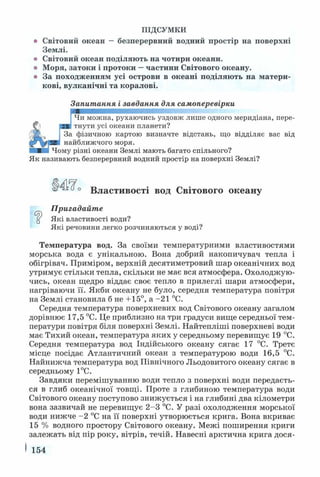 ПІДСУМКИ
о Світовий океан —безперервний водний простір на поверхні
Землі.
о Світовий океан поділяють на чотири океани,
о Моря, затоки і протоки —частини Світового океану,
о За походженням усі острови в океані поділяють на матери­
кові, вулканічні та коралові.
Запитання і завдання для самоперевірки
•уШ
J Чи можна, рухаючись уздовж лише одного меридіана, пере­
тнути усі океани планети?
За фізичною картою визначте відстань, що відділяє вас від
найближчого моря.
Чому різні океани Землі мають багато спільного?
Як називають безперервний водний простір на поверхні Землі?
Властивості вод Світового океану
Пригадайте
“ Які властивості води?
Які речовини легко розчиняються у воді?
Температура вод. За своїми температурними властивостями
морська вода є унікальною. Вона добрий накопичувач тепла і
обігрівач. Приміром, верхній десятиметровий шар океанічних вод
утримує стільки тепла, скільки не має вся атмосфера. Охолоджую­
чись, океан щедро віддає своє тепло в прилеглі шари атмосфери,
нагріваючи її. Якби океану не було, середня температура повітря
на Землі становила б не +15°, а -21 °С.
Середня температура поверхневих вод Світового океану загалом
дорівнює 17,5 °С. Це приблизно на три градуси вище середньої тем­
ператури повітря біля поверхні Землі. Найтепліші поверхневі води
має Тихий океан, температура яких у середньому перевищує 19 °С.
Середня температура вод Індійського океану сягає 17 °С. Третє
місце посідає Атлантичний океан з температурою води 16,5 °С.
Найнижча температура вод Північного Льодовитого океану сягає в
середньому 1°С.
Завдяки перемішуванню води тепло з поверхні води передаєть­
ся в глиб океанічної товщі. Проте з глибиною температура води
Світового океану поступово знижується і на глибині два кілометри
вона зазвичай не перевищує 2-3 °С. У разі охолодження морської
води нижче -2 °С на її поверхні утворюється крига. Вона вкриває
15 % водного простору Світового океану. Межі поширення криги
залежать від пір року, вітрів, течій. Навесні арктична крига дося-
I 154
 