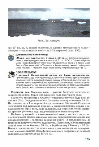 Мал. 135. Айсберги
гає 47° пн. ш. А окремі велетенські уламки материкового льоду -
айсберги - трапляються навіть на 30-й паралелі (мал. 135).
Д и в о в и ж н і об’єкти і явища__________________________________
щВш « М о р е - х о л о д и л ь н и к » і « м о р е - п і ч к а » . Найхолоднішими мо-
рями з температурою води взимку -1,5 ...-1,8 °С є Східносибірське
море і море Бофорта у Північному Льодовитому океані, а також море
Росса у Тихому океані та Уедделла в Атлантичному океані. Найтепліше
море планети - Червоне, води якого влітку нагріваються до +36 °С.
а
Наука стверджує____________________________________________
П і в н і ч н и й Л ь о д о в и т и й о к е а н не б у д е л ь о д о в и т и м .
Припускають, що унаслідок глобального потепління з другої половини
нашого століття льодовий покрив океану в Північній півкулі стане се­
зонним. Тобто наприкінці літа Арктичний басейн буде повністю звіль­
нятися від криги. Такі зміни негативно вплинуть на багатьох представ­
ників фауни, життєдіяльність яких пов’язана з морською кригою.
Солоність вод. Морська вода - розчин багатьох десятків хі­
мічних елементів. Серед них важливу роль відіграють солі.
Солоність вимірюють у проміле - тисячних частках будь-якої ве­
личини (%<>). Середня солоність Світового океану становить 35 % о .
Це означає, що в 1 кг морської води розчинено 35 г солей. Солоність
океанічних вод зумовлена передусім співвідношенням опадів і ви­
паровування. Крім того, вона залежить від морських течій, прито­
ку прісних річкових вод і від утворення та танення криги.
Найменшу солоність мають океанічні води у високих широтах,
що пояснюють малим випаровуванням, переважанням опадів над
випаровуванням і частково таненням криги. З наближенням до
тропічних широт солоність вод зростає. Приміром, в Атлантичному
океані вона сягає близько 38 %о, в Індійському і Тихому - 37 %о.
Високу солоність вод тут пояснюють дуже великим випаровуван­
ням і малою кількістю атмосферних опадів. У напрямку до екватора
солоність зменшується до 33-35 % о .
155
 
