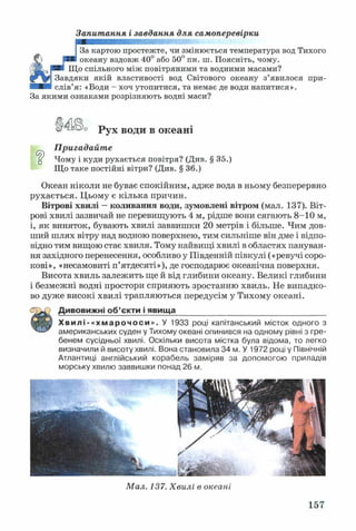 Запитання і завдання для самоперевірки
За картою простежте, чи змінюється температура вод Тихого
океану вздовж 40° або 50° пн. ш. Поясніть, чому.
Що спільного між повітряними та водними масами?
Завдяки якій властивості вод Світового океану з’явилося при­
слів’я: «Води - хоч утопитися, та немає де води напитися».
За якими ознаками розрізняють водні маси?
□
Рух води в океані
Пригадайте
Чому і куди рухається повітря? (Див. § 35.)
Що таке постійні вітри? (Див. § 36.)
Океан ніколи не буває спокійним, адже вода в ньому безперервно
рухається. Цьому є кілька причин.
Вітрові хвилі —коливання води, зумовлені вітром (мал. 137). Віт­
рові хвилі зазвичай не перевищують 4 м, рідше вони сягають 8-10 м,
і, як виняток, бувають хвилі заввишки 20 метрів і більше. Чим дов­
ший шлях вітру над водною поверхнею, тим сильніше він дме і відпо­
відно тим вищою стає хвиля. Тому найвищі хвилі в областях пануван­
ня західного перенесення, особливо у Південній півкулі («ревучі соро­
кові», «несамовиті п’ятдесяті»), де господарює океанічна поверхня.
Висота хвиль залежить ще й від глибини океану. Великі глибини
і безмежні водні простори сприяють зростанню хвиль. Не випадко­
во дуже високі хвилі трапляються передусім у Тихому океані.
Дивовижні об’єкти і явища__________________________________
Хвилі-«хмарочоси». У 1933 році капітанський місток одного з
американських суден у Тихому океані опинився на одному рівні з гре­
бенем сусідньої хвилі. Оскільки висота містка була відома, то легко
визначили й висоту хвилі. Вона становила 34 м. У 1972 році у Північній
Атлантиці англійський корабель заміряв за допомогою приладів
морську хвилю заввишки понад 26 м.
Мал. 137. Хвилі в океані
157
 