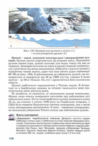Мал. 138. Виверження вулкана в океані (1)
і схема утворення цунамі (2)
Цунамі —хвилі, зумовлені землетрусами і виверженнями вул­
канів. Цунамі значно відрізняється від вітрової хвилі. Народжене
рухами земної кори, цунамі охоплює усю водну товщу від дна до
поверхні. Поширюється воно не лише в одному певному напрямку,
а й у різні боки від місця виникнення. Побачити і відчути цунамі у
відкритому океані важко, адже там їхня висота рідко перевищує
60-90 см (мал. 138). З наближенням до узбережжя цунамі, що по­
ширюється зі швидкістю від 50 до 1000 км/год, стрімко й різко
зростає - до 50 м і більше. Ось тут і проявляється його колосальна
енергія.
Цунамі здебільшого зароджуються у Тихому океані. В Атлан­
тиці та в Індійському океанах за останнє тисячоліття вони спо­
стерігалися лише декілька разів.
Ні запобігти, ні уникнути, ні знешкодити цунамі неможливо.
Можна лише вчасно попередити населення про наближення цієї
небезпечної хвилі. Після катастрофічного цунамі (заввишки понад
18 м), що сталося 1 квітня 1946 року на Гавайських островах, у
СІНА було створено Національну систему сповіщення, яка з часом
стала міжнародною організацією. Її мета - термінове попереджен­
ня мешканців узбережжя Тихого океану про наближення цунамі.
Факти сьогодення___________________________________________
«Сюрприз» Індійського океану. Двадцять шостого грудня
2004 року сталась одна з найбільших в історії людства природних ката­
строф. Спричинені землетрусом в Індійському океані велетенські хвилі
зі швидкістю реактивного лайнера прокотилися південно-східним узбе­
режжям Шрі-Ланки, Індії, Мальдівів, західним узбережжям Таїланду,
Малайзії, Індонезії, берегами Африки (Сомалі). Цунамі забрало життя
як мінімум 260 тис. людей, позбавило даху понад 1,5 млн осіб.
158
 
