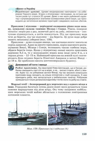 «Вікно» в Україну
Українські цунамі. Цунамі неодноразово накочували і на узбе­
режжя Чорного моря. Згідно з літописами і легендами, за останні дві
тисячі років тут сталося 22 цунамі. Деякі з них мали руйнівний харак­
тер і супроводжувалися значними коливаннями рівня моря, що приз­
водило до затоплення великих територій і завдавало значних збитків.
Припливи і відпливи —періодичні коливання рівня води океа­
ну, зумовлені силами тяжіння Місяця і Сонця. Рівень поверхні
океанів і морів раз у раз, зазвичай двічі на добу, змінюється - пос­
тупово підвищується, а потім знижується. Під час припливу вода
тече до берегів, під час відпливу - від берегів. Ці рухи води добре
знають мешканці узбереж (мал. 139).
Припливи - дуже складне явище, час настання якого і висота не
скрізь однакові. Адже на висоту припливів, окрім взаємного розта­
шування Землі, Місяця і Сонця, впливають також глибина моря,
обриси берегів тощо. Якщо у відкритому океані висота припливів
дорівнює 0,5 м, то у мілководних морях вона іноді сягає 6 м, а в
гирлах річок - 12-15 м. Найвищий приплив на земній кулі спосте­
рігають біля східних берегів Північної Америки в затоці Фанді -
до 18 м. Це приблизно висота шестиповерхового будинку.
Дивовижні об’єкти і явища__________________________________
Рибні припливи. На півострові Нова Шотландія, що в Канаді, ри­
балки закидають свої сіті не в море, а на... високі стовпи, вбиті у зем­
лю. Адже тут, на узбережжі затоки Фанді, під час високих океанських
припливів вода заходить на кілька кілометрів у глиб суходолу. З нею
приходить риба, яка заплутується у рибальських тенетах. Рибалкам
залишається тільки дочекатися відпливу і потім лізти по рибу на стовпи.
Морські течії —безперервний рух морських вод з одного місця в
інше. Упродовж багатьох сотень років водні маси рухаються тими
самими маршрутами під дією вітру. Ось чому напрямок найбіль­
ших морських течій майже збігається з головними повітряними
потоками планети.
Мал. 139. Приплив (а) і відплив (б)
159
 