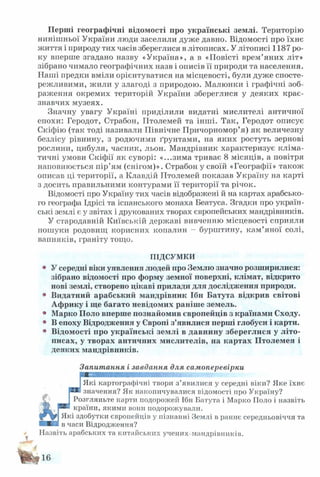 Перші географічні відомості про українські землі. Територію
нинішньої України люди заселили дуже давно. Відомості про їхнє
життя і природу тих часів збереглися в літописах. У літописі 1187 ро­
ку вперше згадано назву «Україна», а в «Повісті врем’яних літ»
зібрано чимало географічних назв і описів її природи та населення.
Наші предки вміли орієнтуватися на місцевості, були дуже спосте­
режливими, жили у злагоді з природою. Малюнки і графічні зоб­
раження окремих територій України збереглися у деяких крає­
знавчих музеях.
Значну увагу Україні приділили видатні мислителі античної
епохи: Геродот, Страбон, ІІтолемей та інші. Так, Геродот описує
Скіфію (так тоді називали Північне Причорномор’я) як величезну
безлісу рівнину, з родючими ґрунтами, на яких ростуть зернові
рослини, цибуля, часник, льон. Мандрівник характеризує кліма­
тичні умови Скіфії як суворі: «...зима триває 8 місяців, а повітря
наповнюється пір’ям (снігом)». Страбон у своїй «Географії» також
описав ці території, а Клавдій ГІтолемей показав Україну на карті
з досить правильними контурами її території та річок.
Відомості про Україну тих часів відображені й на картах арабсько­
го географа Ідрісі та іспанського монаха Беатуса. Згадки про україн­
ські землі є у звітах і друкованих творах європейських мандрівників.
У стародавній Київській державі вивченню місцевості сприяли
пошуки родовищ корисних копалин - бурштину, кам’яної солі,
вапняків, граніту тощо.
ПІДСУМКИ
• У середні віки уявлення людей про Землю значно розширилися:
зібрано відомості про форму земної поверхні, клімат, відкрито
нові землі, створено цікаві прилади для дослідження природи.
• Видатний арабський мандрівник Ібн Батута відкрив світові
Африку і ще багато невідомих раніше земель.
• Марко Поло вперше познайомив європейців з країнами Сходу.
• В епоху Відродження у Європі з’явилися перші глобуси і карти.
• Відомості про українські землі в давнину збереглися у літо­
писах, у творах античних мислителів, на картах Птолемея і
деяких мандрівників.
Запитання і завдання для самоперевірки
ІЯкі картографічні твори з’явилися у середні віки? Яке їхнє
РИВзначення? Як накопичувалися відомості про Україну?
Розгляньте карти подорожеіі Ібн Батута і Марко Поло і назвіть
■країни, якими вони подорожували.
^ кі здобутки європейців у пізнанні Землі в раннє середньовіччя та
■■Ви в часи Відродження?
Назвіть арабських та китайських учених-мандрівників.
 