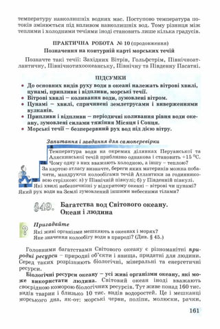 температуру навколишніх водних мас. Поступово температура по­
токів змінюється під впливом навколишніх вод. Тому різниця між
теплими і холодними течіями іноді становить лише кілька градусів.
ПРАКТИЧНА РОБОТА № 10 (продовження)
Позначення на контурній карті морських течій
Позначте такі течії: Західних Вітрів, Гольфстрім, Північноат­
лантичну, Північнотихоокеанську, Північну та Південну Пасатні.
ПІДСУМКИ
* До основних видів руху води в океані належать вітрові хвилі,
цунамі, припливи і відпливи, морські течії.
® Вітрові хвилі —коливання води, зумовлені вітром.
» Цунамі — хвилі, спричинені землетрусами і виверженнями
вулканів.
® Припливи і відпливи —періодичні коливання рівня води оке­
ану, зумовлені силами тяжіння Місяця і Сонця.
® Морські течії —безперервний рух вод під дією вітру.
Запитання і завдання для самоперевірки
Температура води на окремих ділянках Перуанської та
Аляскинської течій приблизно однакова і становить +15 °С.
Я®. Чому одну з них вважають холодною, а іншу - теплою?
За картою атласу визначте, береги яких материків можна поба­
чити, мандруючи колообігами течій Атлантики за годиннико­
вою стрілкою: а) у Північній півкулі; б) у Південній півкулі.
І Які хвилі небезпечніші у відкритому океані - вітрові чи цунамі?
Який рух води на Землі зумовлений іншими небесними тілами?
Багатства вод Світового океану.
Океан і людина
„ Пригадайте
й Які живі організми мешкають в океанах і морях?
Яке значення колообігу води в природі? (Див. § 45.)
Головними багатствами Світового океану є різноманітні при­
родні ресурси - природні об’єкти і явища, придатні для людини.
Серед таких розрізняють біологічні, мінеральні та енергетичні
ресурси.
Біологічні ресурси океану - усі живі організми океану, які мо-
використати людина. Світовий океан іноді вважають
своєрідною коморою біологічних ресурсів. Тут живе понад 160 тис.
видів тварин і близько 10 тис. видів водоростей. Це і мешканці
морського дна, як-от: морські черви, поліпи, молюски, рачки,
161
 