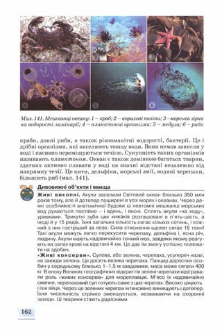 Мал. 141. Мешканці океану: 1 - краб; 2 - коралові поліпи; 3 - морська зірка
на водорості ламінарії; 4 - планктонні організми; 5 - медуза; 6 - риби
краби, донні риби, а також різноманітні водорості, бактерії. Це і
дрібні організми, які населяють товщу води. Вони немов зависли у
воді і пасивно переміщуються течією. Сукупність таких організмів
називають планктоном. Океан є також домівкою багатьох тварин,
здатних активно плавати у воді на значні відстані незалежно від
напрямку течії. Це кити, дельфіни, морські змії, водяні черепахи,
більшість риб (мал. 141).
С?ПХ) Дивовижні об’єкти і явища__________________________________
■ Н У Живі викопні. Акули заселили Світовий океан близько 350 млн
років тому, але й дотепер поширені в усіх морях і океанах. Через де­
які особливості анатомічної будови ці невтомні мешканці морських
вод рухаються постійно - і вдень, і вночі. Сплять акули «на ходу»,
уривками. Трикутні зуби цих хижаків розташовані в п’ять-шість, а
іноді й у 15 рядів. їхня загальна кількість сягає кількох сотень, і кож­
ний з них гостріший за лезо. Сила стиснення щелеп сягає 18 тонн!
Такі акули можуть легко перекусити черепаху, дельфіна і, ясна річ,
людину. Акули мають надзвичайно тонкий нюх, завдяки якому реагу­
ють на запах крові на відстані 4 км. Це дає їм змогу успішно полюва­
ти на здобич.
«Живі консерви». Супова, або зелена, черепаха, усупереч назві,
не завжди зелена. Це досить велика черепаха. Панцир дорослих осо­
бин у середньому близько 1-1,5 м завдовжки, маса може сягати 400
кг. В епоху Великих географічних відкриттів зелені черепахи відіграва­
ли роль «живих консервів» для мореплавців. М’ясо їх надзвичайно
смачне, черепаховий суп готують саме з цих черепах. Високо цінують
і їхні яйця. Через це зелених черепах інтенсивно винищують і дотепер,
їхня чисельність стрімко зменшується, незважаючи на охоронні
заходи. Ці тварини стають рідкісними
162
 