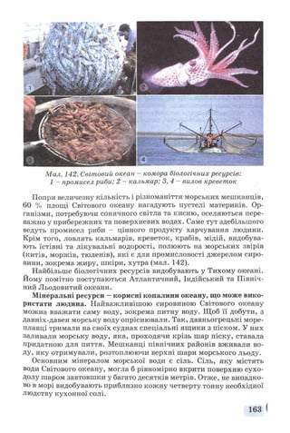 Мал. 142. Світовий океан - комора біологічних ресурсів:
1 - промисел риби; 2 - кальмар; 3,4 - вилов креветок
Попри величезну кількість і різноманіття морських мешканців,
60 % площі Світового океану нагадують пустелі материків. Ор­
ганізми, потребуючи сонячного світла та кисню, оселяються пере­
важно у прибережних та поверхневих водах. Саме тут здебільшого
ведуть промисел риби - цінного продукту харчування людини.
Крім того, ловлять кальмарів, креветок, крабів, мідій, видобува­
ють їстівні та лікувальні водорості, полюють на морських звірів
(китів, моржів, тюленів), які є для промисловості джерелом сиро­
вини, зокрема жиру, шкіри, хутра (мал. 142).
Найбільше біологічних ресурсів видобувають у Тихому океані.
Йому помітно поступаються Атлантичний, Індійський та Північ­
ний Льодовитий океани.
Мінеральні ресурси —корисні копалини океану, що може вико­
ристати людина. Найважливішою сировиною Світового океану
можна вважати саму воду, зокрема питну воду. Щоб її добути, з
давніх-давен морську воду опріснювали. Так, давньогрецькі море­
плавці тримали на своїх суднах спеціальні ящ ики з піском. У них
заливали морську воду, яка, проходячи крізь шар піску, ставала
придатною для пиття. Мешканці північних районів вживали во­
ду, яку отримували, розтоплюючи верхні шари морського льоду.
Основним мінералом морської води є сіль. Сіль, яку містять
води Світового океану, могла б рівномірно вкрити поверхню сухо­
долу шаром завтовшки у багато десятків метрів. Отже, не випадко­
во в морі видобувають приблизно кожну четверту тонну необхідної
людству кухонної солі.
163 І
 