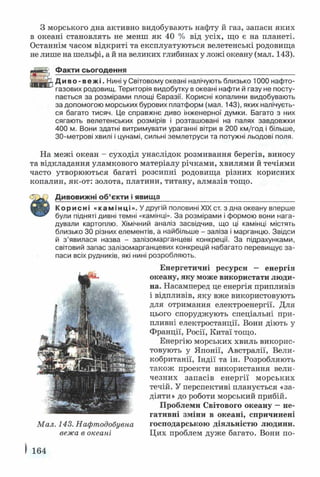 З морського дна активно видобувають нафту й газ, запаси яких
в океані становлять не менш як 40 % від усіх, що є на планеті.
Останнім часом відкриті та експлуатуються велетенські родовища
не лише на шельфі, а й на великих глибинах у ложі океану (мал. 143).
' Факти сьогодення___________________________________________
2. Диво -вежі. Нині у Світовому океані налічують близько 1000 нафто­
газових родовищ. Територія видобутку в океані нафти й газу не посту­
пається за розмірами площі Євразії. Корисні копалини видобувають
за допомогою морських бурових платформ (мал. 143), яких налічуєть­
ся багато тисяч. Це справжнє диво інженерної думки. Багато з них
сягають велетенських розмірів і розташовані на палях завдовжки
400 м. Вони здатні витримувати ураганні вітри в 200 км/год і більше,
30-метрові хвилі і цунамі, сильні землетруси та потужні льодові поля.
На межі океан - суходіл унаслідок розмивання берегів, виносу
та відкладання уламкового матеріалу річками, хвилями й течіями
часто утворюються багаті розсипні родовища різних корисних
копалин, як-от: золота, платини, титану, алмазів тощо.
Дивовижні об’єкти і явища__________________________________
Корисні «камінці». Vдругій половині XIX ст. з дна океану вперше
були підняті дивні темні «камінці». За розмірами і формою вони нага­
дували картоплю. Хімічний аналіз засвідчив, що ці камінці містять
близько ЗО різних елементів, а найбільше - заліза і марганцю. Звідси
й з’явилася назва - залізомарганцеві конкреції. За підрахунками,
світовий запас залізомарганцевих конкрецій набагато перевищує за­
паси всіх рудників, які нині розробляють.
Енергетичні ресурси - енергія
океану, яку може використати люди­
на. Насамперед це енергія припливів
і відпливів, яку вже використовують
для отримання електроенергії. Для
цього споруджують спеціальні при­
пливні електростанції. Вони діють у
Франції, Росії, Китаї тощо.
Енергію морських хвиль викорис­
товують у Японії, Австралії, Вели­
кобританії, Індії та ін. Розробляють
також проекти використання вели­
чезних запасів енергії морських
течій. У перспективі планується «за-
діяти» до роботи морський прибій.
Проблеми Світового океану —не­
гативні зміни в океані, спричинені
господарською діяльністю людини.
Цих проблем дуже багато. Вони по-
I 164
Мал. 143. Нафтодобувна
вежа в океані
 