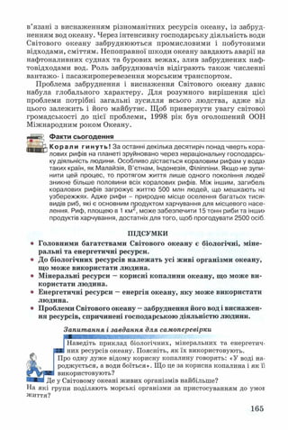 в’язані з виснаженням різноманітних ресурсів океану, із забруд­
ненням вод океану. Через інтенсивну господарську діяльність води
Світового океану забруднюються промисловими і побутовими
відходами, сміттям. Непоправної шкоди океану завдають аварії на
нафтоналивних суднах та бурових вежах, злив забруднених наф-
товідходами вод. Роль забруднювачів відіграють також численні
вантажо- і пасажироперевезення морським транспортом.
Проблема забруднення і виснаження Світового океану давне
набула глобального характеру. Для розумного вирішення цієї
проблеми потрібні загальні зусилля всього людства, адже від]
цього залежить і його майбутнє. Щоб привернути увагу світової
громадськості до цієї проблеми, 1998 рік був оголошений ООН
Міжнародним роком Океану.
Факти сьогодення__________________________________________
Корали гинуть! За останні декілька десятиріч понад чверть кора­
лових рифів на планеті зруйновано через нераціональну господарсь­
ку діяльність людини. Особливо дістається кораловим рифам у вода>
таких країн, як Малайзія, В’єтнам, Індонезія, Філіппіни. Якщо не зупи­
нити цей процес, то протягом життя лише одного покоління людей
зникне більше половини всіх коралових рифів. Між іншим, загибель
коралових рифів загрожує життю 500 млн людей, що мешкають на
узбережжях. Адже рифи - природне місце оселення багатьох тисяч
видів риб, які є основним продуктом харчування для місцевого насе­
лення. Риф, площею в 1 км , може забезпечити 15 тонн риби та інши>
продуктів харчування, достатніх для того, щоб прогодувати 2500 осіб.
ПІДСУМКИ
Головними багатствами Світового океану є біологічні, міне­
ральні та енергетичні ресурси.
До біологічних ресурсів належать усі живі організми океану,
що може використати людина.
Мінеральні ресурси —корисні копалини океану, що може ви­
користати людина.
Енергетичні ресурси —енергія океану, яку може використати
людина.
Проблеми Світового океану —забруднення його вод і виснажен­
ня ресурсів, спричинені господарською діяльністю людини.
Запитання і завдання для самоперевірки
Наведіть приклад біологічних, мінеральних та енергетич­
них ресурсів океану. Поясніть, як їх використовують.
Про одну дуже відому корисну копалину говорять: «У воді на­
роджується, а води боїться». Що це за корисна копалина і як її
використовують?
Де у Світовому океані живих організмів найбільше?
На які групи поділяють морські організми за пристосуванням до умої
життя?
165
 