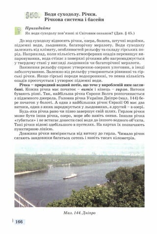 Води суходолу. Річки.
Річкова система і басейн
Пригадайте
° Як води суходолу пов’язані зі Світовим океаном? (Див. § 45.)
До вод суходолу відносять річки, озера, болота, штучні водойми,
підземні води, льодовики, багаторічну мерзлоту. Води суходолу
залежать від клімату, особливостей рельєфу та складу гірських по­
рід. Наприклад, коли кількість атмосферних опадів перевищує ви­
паровування, вода стікає з поверхні річками або нагромаджується
у твердому стані у вигляді льодовиків чи багаторічної мерзлоти.
Зниження рельєфу сприяє утворенню озерних улоговин, а іноді
заболочуванню. Залежно від рельєфу утворюються рівнинні та гір­
ські річки. Якщо гірські породи водопроникні, то певна кількість
опадів просочується і утворює підземні води.
Річка —природний водний потік, що тече у виробленій ним загли­
бині. Кожна річка має початок - витік і кінець - гирло. Витоки
бувають різні. Так, найбільша річка Європи Волга розпочинається
з підземного джерела. Головна річка України Дніпро (мал. 144) бе­
ре початок у болоті. А одна з найбільших річок Євразії Об має два
витоки, один з яких зароджується у льодовиках, а другий - в озері.
Будь-яка річка рано чи пізно завершує свій шлях. Гирлом річки
може бути інша річка, озеро, море або навіть океан. Інколи річка
«губиться» і не встигає донести свої води до іншого водного об’єкта.
Такі річки відомі здебільшого в пустелях. На картах їх позначають
пунктирною лінією.
Довжина річки вимірюється від витоку до гирла. Чимало річок
сягають завдовжки багатьох сотень і навіть тисяч кілометрів.
Мал. 144. Дніпро
 