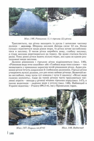 Мал. 146. Рівнинна (1) і гірська (2) річки
Трапляється, що річка виходить із русла і затоплює частину
долини - заплаву. Ш ирина заплави Дніпра сягає 12 км. Якщо
суходіл підніметься щодо рівня моря, то річка почне заглиблюва­
тися в заплаву. З часом річка виробить нову, глибшу заплаву,
а стара заплава перетвориться на терасу. Це може статися багато
разів. Тому деякі річки мають кілька терас, які одна за одною роз­
ташовані вище заплави.
Долини рівнинних і гірських річок відрізняються (мал. 146).
«Рівниною вода тече спокійно» або «Глибока вода тихо пливе» - так
визначають у приказках характер течій рівнинних річок. Адже рів­
нинні річки течуть широкими й глибокими долинами. Гірські річки
утворюють вузькі долини, усе дно яких займає річище. Зазвичай во­
но неглибоке, тому течія тут швидка і чути її здалеку: «Мілкі води
голосно шумлять». Саме на таких річках часто трапляються чис­
ленні пороги - виходи у річищі міцних гірських порід (мал. 147), а
також водоспади - падіння води з уступу (мал. 148). Найвищий в
Україні водоспад - Учансу (98,5 м), що у Кримських горах.
Мал. 147. Пороги на річці Мал. 148. Водоспад
І 168
 