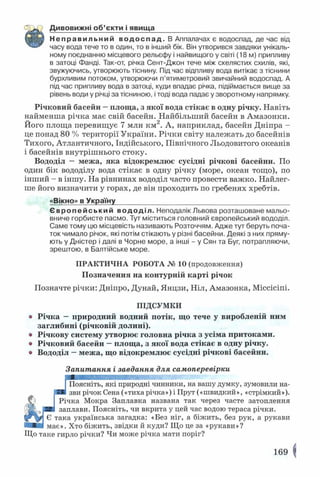 Дивовижні об’єкти і явища__________________________________
Неправильний водоспад. В Аппалачах є водоспад, де час від
часу вода тече то в один, то в інший бік. Він утворився завдяки унікаль­
ному поєднанню місцевого рельєфу і найвищого у світі (18 м) припливу
в затоці Фанді. Так-от, річка Сент-Джон тече між скелястих схилів, які,
звужуючись, утворюють тіснину. Під час відпливу вода витікає з тіснини
бурхливим потоком, утворюючи п’ятиметровий звичайний водоспад. А
під час припливу вода в затоці, куди впадає річка, підіймається вище за
рівень води у річці за тісниною, і тоді вода падає у зворотному напрямку.
Річковий басейн —площа, з якої вода стікає в одну річку. Навіть
найменша річка має свій басейн. Найбільший басейн в Амазонки.
Його площа перевищує 7 млн км2. А, наприклад, басейн Дніпра -
це понад 80 % території України. Річки світу належать до басейнів
Тихого, Атлантичного, Індійського, Північного Льодовитого океанів
і басейнів внутрішнього стоку.
Вододіл — межа, яка відокремлює сусідні річкові басейни. По
один бік вододілу вода стікає в одну річку (море, океан тощо), по
інший - в іншу. На рівнинах вододіл часто провести важко. Найлег­
ше його визначити у горах, де він проходить по гребенях хребтів.
«Вікно» в Україну____________________________________________
Європе йський вододіл. Неподалік Львова розташоване мальо­
вниче горбисте пасмо. Тут міститься головний європейський вододіл.
Саме тому цю місцевість називають Розточчям. Адже тут беруть поча­
ток чимало річок, які потім стікають у різні басейни. Деякі з них пряму­
ють у Дністер і далі в Чорне море, а інші - у Сян та Буг, потрапляючи,
зрештою, в Балтійське море.
ПРАКТИЧНА РОБОТА № 10 (продовження)
Позначення на контурній карті річок
Позначте річки: Дніпро, Дунай, Янцзи, Ніл, Амазонка, Міссісіпі.
ПІДСУМКИ
® Річка —природний водний потік, що тече у виробленій ним
заглибині (річковій долині).
« Річкову систему утворює головна річка з усіма притоками.
® Річковий басейн —площа, з якої вода стікає в одну річку.
» Вододіл —межа, що відокремлює сусідні річкові басейни.
Запитання і завдання для самоперевірки
Поясніть, які природні чинники, на вашу думку, зумовили на­
зви річок Сена («тиха річка») і Прут («швидкий», «стрімкий»).
Річка Мокра Заплавка названа так через часте затоплення
2Е заплави. Поясніть, чи вкрита у цей час водою тераса річки.
Є така українська загадка: «Без ніг, а біжить, без рук, а рукави
має». Хто біжить, звідки й куди? Що це за «рукави»?
Що таке гирло річки? Чи може річка мати поріг?
169
 