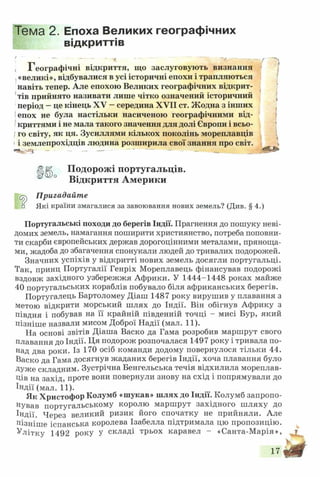 Тема 2. Епоха Великих географічних
відкриттів
, Географічні відкриття, що заслуговують визнання
«великі», відбувалися в усі історичні епохи і трапляються
навіть тепер. Але епохою Великих географічних відкрит­
тів прийнято називати лише чітко означений історичний
період - це кінець XV - середина XVII ст. Жодна з інших
епох не була настільки насиченою географічними від­
криттями і не мала такого значення для долі Європи і всьо-
!го світу, як ця. Зусиллями кількох поколінь мореплавців
і землепрохідців людина розширила свої знання про світ.
«чк'-е» — ■ - — — — — - - - ш Ищ т ш т *
Подорожі португальців.
° Відкриття Америки
Пригадайте
□ Які країни змагалися за завоювання нових земель? (Див. § 4.)
Португальські походи до берегів Індії. Прагнення до пошуку неві­
домих земель, намагання поширити християнство, потреба поповни­
ти скарби європейських держав дорогоцінними металами, пряноща­
ми, жадоба до збагачення спонукали людей до тривалих подорожей.
Значних успіхів у відкритті нових земель досягли португальці.
Так, принц Португалії Генріх Мореплавець фінансував подорожі
вздовж західного узбережжя Африки. У 1444-1448 роках майже
40 португальських кораблів побувало біля африканських берегів.
Португалець Бартоломеу Діаш 1487 року вирушив у плавання з
метою відкрити морський шлях до Індії. Він обігнув Африку з
півдня і побував на її крайній південній точці - мисі Бур, який
пізніше назвали мисом Доброї Надії (мал. 11).
На основі звітів Діаша Васко да Гама розробив маршрут свого
плавання до Індії. Ця подорож розпочалася 1497 року і тривала по­
над два роки. Із 170 осіб команди додому повернулося тільки 44.
Васко да Гама досягнув жаданих берегів Індії, хоча плавання було
Дуже складним. Зустрічна Бенгельська течія відхилила мореплав­
ців на захід, проте вони повернули знову на схід і попрямували до
Індії (мал. 11).
Як Христофор Колумб «шукав» шлях до Індії. Колумб запропо­
нував португальському королю маршрут західного ш ляху до
Індії. Через великий ризик його спочатку не прийняли. Але
пізніше іспанська королева Ізабелла підтримала цю пропозицію.
Улітку 1492 року У складі трьох каравел - «Санта-М арія»,
17
 