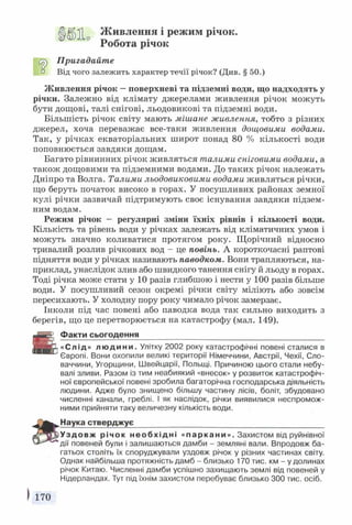 Ц |^ Живлення і режим річок.
Робота річок
СгГ) Пригадайте
1:1 Від чого залежить характер течії річок? (Див. § 50.)
Живлення річок —поверхневі та підземні води, що надходять у
річки. Залежно від клімату джерелами живлення річок можуть
бути дощові, талі снігові, льодовикові та підземні води.
Більшість річок світу мають мішане живлення, тобто з різних
джерел, хоча переважає все-таки живлення дощовими водами.
Так, у річках екваторіальних широт понад 80 % кількості води
поповнюється завдяки дощам.
Багато рівнинних річок живляться талими сніговими водами, а
також дощовими та підземними водами. До таких річок належать
Дніпро та Волга. Талими льодовиковими водами живляться річки,
що беруть початок високо в горах. У посушливих районах земної
кулі річки зазвичай підтримують своє існування завдяки підзем­
ним водам.
Режим річок — регулярні зміни їхніх рівнів і кількості води.
Кількість та рівень води у річках залежать від кліматичних умов і
можуть значно коливатися протягом року. Щорічний відносно
тривалий розлив річкових вод - це повінь. А короткочасні раптові
підняття води у річках називають наводком. Вони трапляються, на­
приклад, унаслідок злив або швидкого танення снігу й льоду в горах.
Тоді річка може стати у 10 разів глибшою і нести у 100 разів більше
води. У посушливий сезон окремі річки світу міліють або зовсім
пересихають. У холодну пору року чимало річок замерзає.
Інколи під час повені або паводка вода так сильно виходить з
берегів, що це перетворюється на катастрофу (мал. 149).
Факти сьогодення _____________________________
«Слід» людини. Улітку 2002 року катастрофічні повені сталися в
Європі. Вони охопили великі території Німеччини, Австрії, Чехії, Сло­
ваччини, Угорщини, Швейцарії, Польщі. Причиною цього стали небу­
валі зливи. Разом із тим неабиякий «внесок» у розвиток катастрофіч­
ної європейської повені зробила багаторічна господарська діяльність
людини. Адже було знищено більшу частину лісів, боліт, збудовано
численні канали, греблі. І як наслідок, річки виявилися неспромож­
ними прийняти таку величезну кількість води.
Наука стверджує____________________________________________
Уз до вж річок необхідні «паркани». Захистом від руйнівної
дії повеней були і залишаються дамби - земляні вали. Впродовж ба­
гатьох століть їх споруджували уздовж річок у різних частинах світу.
Однак найбільша протяжність дамб - близько 170 тис. км - у долинах
річок Китаю. Численні дамби успішно захищають землі від повеней у
Нідерландах. Тут під їхнім захистом перебуває близько 300 тис. осіб.
170
 