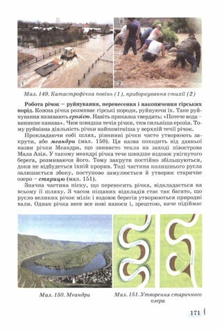 Мал. 149. Катастрофічна повінь (1), приборкування стихії (2)
Робота річок —руйнування, перенесення і накопичення гірських
порід. Кожна річка розмиває гірські породи, руйнуючи їх. Таке руй­
нування називають ерозією. Навіть приказка твердить: «Потече вода -
виникне канава». Чим швидша течія річки, тим сильніша ерозія. То­
му руйнівна діяльність річки найпомітніша у верхній течії річок.
Прокладаючи собі ш лях, рівнинні річки часто утворюють за­
крути, або меандри (мал. 150). Ця назва походить від давньої
назви річки Меандра, що звивисто текла на заході півострова
Мала Азія. У такому меандрі річка тече швидше вздовж увігнутого
берега, розмиваючи його. Тому закрути постійно збільшуються,
доки не відбудеться їхній прорив. Тоді частина колишнього русла
залишається збоку, поступово замулюється й утворює старичне
озеро - старицю (мал. 151).
Значна частина піску, що переносить річка, відкладається на
всьому її шляху. З часом піщаних відкладів стає так багато, що
русло великих річок міліє і вздовж берегів утворюються природні
вали. Однак річка несе все нові наноси і, зрештою, наче підіймає
Мал. 150. Меандри Мал. 151. Утворения старичного
озера
171 I
 