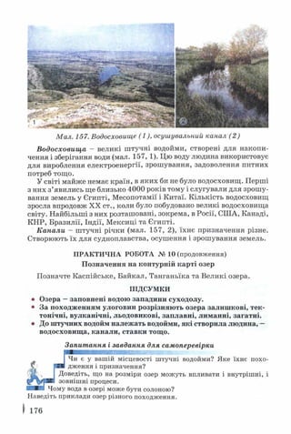 Мал. 157. Водосховище (1), осушувальний канал (2)
Водосховища - великі штучні водойми, створені для накопи­
чення і зберігання води (мал. 157, 1). Цю воду людина використовує
для вироблення електроенергії, зрошування, задоволення питних
потреб тощо.
У світі майже немає країн, в яких би не було водосховищ. Перші
з них з’явились ще близько 4000 років тому і слугували для зрошу­
вання земель у Єгипті, Месопотамії і Китаї. Кількість водосховищ
зросла впродовж XX ст., коли було побудовано великі водосховища
світу. Найбільші з них розташовані, зокрема, в Росії, СІЛА, Канаді,
КНР, Бразилії, Індії, Мексиці та Єгипті.
Канали - штучні річки (мал. 157, 2), їхнє призначення різне.
Створюють їх для судноплавства, осушення і зрошування земель.
ПРАКТИЧНА РОБОТА № 10 (продовження)
Позначення на контурній карті озер
Позначте Каспійське, Байкал, Танганьїка та Великі озера.
ПІДСУМКИ
• Озера —заповнені водою западини суходолу.
• За походженням улоговин розрізняють озера залишкові, тек­
тонічні, вулканічні, льодовикові, заплавні, лиманні, загатні.
• До штучних водойм належать водойми, які створила людина, —
водосховища, канали, ставки тощо.
Запитання і завдання для самоперевірки
Чи є у вашій місцевості штучні водойми? Яке їхнє похо­
дження і призначення?
Доведіть, що на розміри озер можуть впливати і внутрішні, і
зовнішні процеси.
Чому вода в озері може бути солоною?
Наведіть приклади озер різного походження.
 