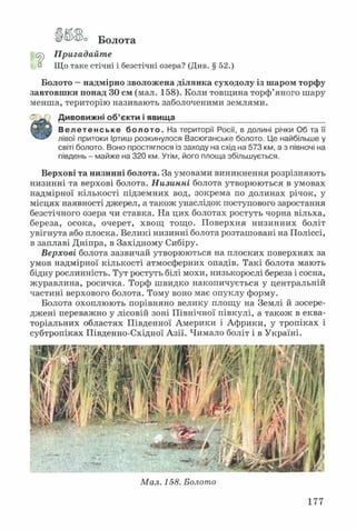 &гаУса)о Болота
Су) Пригадайте
° Що таке стічні і безстічні озера? (Див. § 52.)
Болото —надмірно зволожена ділянка суходолу із шаром торфу
завтовшки понад ЗО см (мал. 158). Коли товщина торф’яного шару
менша, територію називають заболоченими землями.
Дивовижні об’єкти і явища__________________________________
Велетенське болото. На території Росії, в долині річки Об та її
лівої притоки Іртиш розкинулося Васюганське болото. Це найбільше у
світі болото. Воно простяглося із заходу на схід на 573 км, а з півночі на
південь - майже на 320 км. Утім, його площа збільшується.
Верхові та низинні болота. За умовами виникнення розрізняють
низинні та верхові болота. Низинні болота утворюються в умовах
надмірної кількості підземних вод, зокрема по долинах річок, у
місцях наявності джерел, а також унаслідок поступового заростання
безстічного озера чи ставка. На цих болотах ростуть чорна вільха,
береза, осока, очерет, хвощ тощо. Поверхня низинних боліт
увігнута або плоска. Великі низинні болота розташовані на Поліссі,
в заплаві Дніпра, в Західному Сибіру.
Верхові болота зазвичай утворюються на плоских поверхнях за
умов надмірної кількості атмосферних опадів. Такі болота мають
бідну рослинність. Тут ростуть білі мохи, низькорослі береза і сосна,
журавлина, росичка. Торф швидко накопичується у центральній
частині верхового болота. Тому воно має опуклу форму.
Болота охоплюють порівняно велику площу на Землі й зосере­
джені переважно у лісовій зоні Північної півкулі, а також в еква­
торіальних областях Південної Америки і Африки, у тропіках і
субтропіках Південно-Східної Азії. Чимало боліт і в Україні.
Мал. 158. Болото
177
 