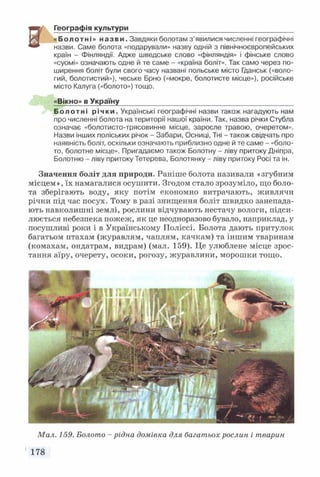 Географія культури__________________________________________
«Болотні» назви. Завдяки болотам з’явилися численні географічні
назви. Саме болота «подарували» назву одній з північноєвропейських
країн - Фінляндії. Адже шведське слово «Фінляндія» і фінське слово
«суомі» означають одне й те саме - «країна боліт». Так само через по­
ширення боліт були свого часу названі польське місто Гданськ («воло­
гий, болотистий»), чеське Брно («мокре, болотисте місце»), російське
місто Калуга («болото») тощо.
«Вікно» в Україну____________________________________________
Болотні річки. Українські географічні назви також нагадують нам
про численні болота на території нашої країни. Так, назва річки Стубла
означає «болотисто-трясовинне місце, заросле травою, очеретом».
Назви інших поліських річок - Забари, Осниці, Тні - також свідчать про
наявність боліт, оскільки означають приблизно одне й те саме - «боло­
то, болотне місце». Пригадаємо також Болотну - ліву притоку Дніпра,
Болотню - ліву притоку Тетерева, Болотянку - ліву притоку Росі та ін.
Значення боліт для природи. Раніше болота називали «згубним
місцем», їх намагалися осушити. Згодом стало зрозуміло, що боло­
та зберігають воду, яку потім економно витрачають, живлячи
річки під час посух. Тому в разі знищення боліт швидко занепада­
ють навколишні землі, рослини відчувають нестачу вологи, підси­
люється небезпека пожеж, як це неодноразово бувало, наприклад, у
посушливі роки і в Українському Поліссі. Болота дають притулок
багатьом птахам (журавлям, чаплям, качкам) та іншим тваринам
(комахам, ондатрам, видрам) (мал. 159). Це улюблене місце зрос­
тання аїру, очерету, осоки, рогозу, журавлини, морошки тощо.
Мал. 159. Болото - рідна домівка для багатьох рослин і тварин
178
 