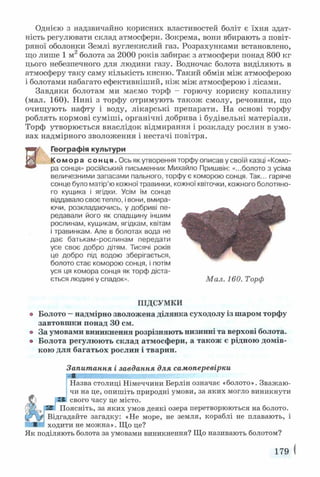 Однією з надзвичайно корисних властивостей боліт є їхня здат­
ність регулювати склад атмосфери. Зокрема, вони вбирають з повіт­
ряної оболонки Землі вуглекислий газ. Розрахунками встановлено,
що лише 1 м2болота за 2000 років забирає з атмосфери понад 800 кг
цього небезпечного для людини газу. Водночас болота виділяють в
атмосферу таку саму кількість кисню. Такий обмін між атмосферою
і болотами набагато ефективніший, ніж між атмосферою і лісами.
Завдяки болотам ми маємо торф - горючу корисну копалину
(мал. 160). Нині з торфу отримують також смолу, речовини, що
очищують нафту і воду, лікарські препарати. На основі торфу
роблять кормові суміші, органічні добрива і будівельні матеріали.
Торф утворюється внаслідок відмирання і розкладу рослин в умо­
вах надмірного зволоження і нестачі повітря.
| Географія культури__________________________________________
Комора сонця. Ось як утворення торфу описав у своїй казці «Комо­
ра сонця» російський письменник Михайло Пришвін: «...болото з усіма
величезними запасами пального, торфу є коморою сонця. Так... гаряче
сонце було матір’ю кожної травинки, кожної квіточки, кожного болотяно­
го кущика і ягідки. Усім їм сонце
віддавало своє тепло, і вони, вмира­
ючи, розкладаючись, у добриві пе­
редавали його як спадщину іншим
рослинам, кущикам, ягідкам, квітам
і травинкам. Але в болотах вода не
дає батькам-рослинам передати
усе своє добро дітям. Тисячі років
це добро під водою зберігається,
болото стає коморою сонця, і потім
уся ця комора сонця як торф діста­
ється людині у спадок». Мал. 160. Торф
К
ПІДСУМКИ
Болото —надмірно зволожена ділянка суходолу із шаром торфу
завтовшки понад ЗО см.
За умовами виникнення розрізняють низинні та верхові болота.
Болота регулюють склад атмосфери, а також є рідною домів­
кою для багатьох рослин і тварин.
Запитання і завдання для самоперевірки
шшяшшяшшшяшяяшяшш
Назва столиці Німеччини Берлін означає «болото». Зважаю­
чи на це, опишіть природні умови, за яких могло виникнути
З свого часу це місто.
Поясніть, за яких умов деякі озера перетворюються на болото.
Відгадайте загадку: «Не море, не земля, кораблі не плавають, і
ходити не можна». Що це?
Як поділяють болота за умовами виникнення? Що називають болотом?
179
 