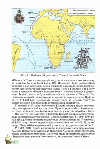 Мал. 11. Подорожі Бартоломеу Діаша і Баско да Гами
«Нінья» і «Пінта» - експедиція вирушила на пошуки нового шляху
до казково багатої Індії (мал. 12). Плавання було надзвичайно
тяжким і напруженим. Серед команди наростало невдоволення,
багато хто вимагав повернутися назад. І ось 12 жовтня 1492 року
один з матросів «Пінти» побачив берег. Колумб вважав відкриті
землі Індією, але то не була очікувана казкова земля. Він досяг Ба-
гамських островів, повернув на південь і відкрив острови Куба та
Гаїті. У 1493 році експедиція повернулася до Іспанії. Так було
здійснене одне з найбільших географічних відкриттів.
У вересні 1493 року Христофор Колумб очолив другу експеди­
цію, яка тривала майже три роки. Були відкриті Малі Антильські
острови, здійснені завойовницькі походи у внутрішні райони Гаїті.
Під час третьої подорожі 1498 року Колумб відкрив острів Тріні­
дад і наблизився до узбережжя Південної Америки. У 1502-1504 ро­
ках він здійснив четверту подорож до берегів Америки. У листопа­
ді 1504 року хворий мореплавець повернувся до Іспанії. До самої
смерті Колумб був переконаний у тому, що відкрив шлях до Індії.
У 1502-1504 роках експедиція під керівництвом португальця
Амеріґо Веспуччі вирушила до Південної Америки. Вона обстежила
східне узбережжя материка. Саме тоді стало зрозумілим, що Колумб
і Веспуччі відкрили нові континенти, які назвали Новим Світом.
р18
 