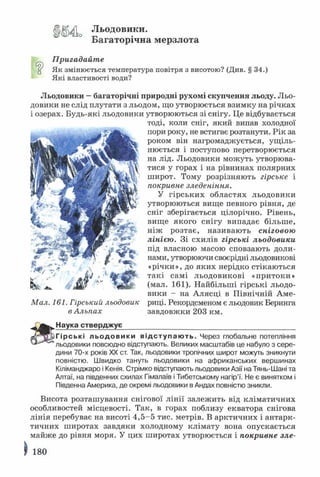 Льодовики.
Багаторічна мерзлота
Пригадайте
У Як змінюється температура повітря з висотою? (Див. § 34.)
Які властивості води?
Льодовики —багаторічні природні рухомі скупчення льоду. Льо­
довики не слід плутати з льодом, що утворюється взимку на річках
і озерах. Будь-які льодовики утворюються зі снігу. Це відбувається
тоді, коли сніг, який випав холодної
пори року, не встигає розтанути. Рік за
роком він нагромаджується, ущіль­
нюється і поступово перетворюється
на лід. Льодовики можуть утворюва­
тися у горах і на рівнинах полярних
широт. Тому розрізняють гірське і
покривне зледеніння.
У гірських областях льодовики
утворюються вище певного рівня, де
сніг зберігається цілорічно. Рівень,
вище якого снігу випадає більше,
ніж розтає, називають сніговою
лінією. Зі схилів гірські льодовики
під власною масою сповзають доли­
нами, утворюючи своєрідні льодовикові
«річки», до яких нерідко стікаються
такі самі льодовикові «притоки»
(мал. 161). Найбільші гірські льодо­
вики - на Алясці в Північній Аме-
Мал. 161. Гірський льодовик риці. Рекордсменом є льодовик Беринга
в Альпах завдовжки 203 км.
Наука стверд ж ує____________________________________________
Г ір сь кі л ь о д о в и ки в ід с т у п а ю т ь . Через глобальне потепління
льодовики повсюдно відступають. Великих масштабів це набуло з сере­
дини 70-х років XX ст. Так, льодовики тропічних широт можуть зникнути
повністю. Швидко тануть льодовики на африканських вершинах
Кіліманджаро і Кенія. Стрімко відступають льодовики Азії на Тянь-Шані та
Алтаї, на південних схилах Гімалаїв і Тибетському нагір’ї. Не є винятком і
Південна Америка, де окремі льодовики в Андах повністю зникли.
Висота розташування снігової лінії залежить від кліматичних
особливостей місцевості. Так, в горах поблизу екватора снігова
лінія перебуває на висоті 4,5-5 тис. метрів. В арктичних і антарк­
тичних широтах завдяки холодному клімату вона опускається
майже до рівня моря. У цих широтах утворюється і покривне зле­
^ 180
 