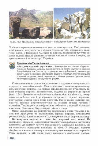 Мал. 163. Ці уламки гірських порід - подарунок давнього льодовика
У місцях перенесення вони повільно накопичуються. Такі льодови­
кові наноси, потужністю у кілька сотень метрів, вкривають вели­
чезні площі у Північній Америці та Європі. Завдяки їм тут утвори­
лися великі піщані рівнини, а також численні пасма й горби, що
трапляються й на території України.
Дивовижні об ’єкти і явища__________________________________
« Л ь о д о в и к о в и й у р о ж а й » . Землероби на півночі Європи і
Північної Америки щороку викорчовують із землі круглясте каміння.
Валунів буває так багато, що подекуди, як-от у Фінляндії, з них спору­
джують кам'яні огорожі або просто будують піраміди. Причиною цього
є давній льодовик, який переносив з півночі уламки гірських порід,
поступово надаючи їм круглястої форми.
Сповзаючи вниз гірськими долинами, льодовики поступово роз­
ширюють і поглиблюють їх. Унаслідок цього долини дуже нагаду­
ють величезні корита. На схилах гір льодовик, що рухається, та­
кож створює округлі поглиблення, подібні за формою до крісла
(мал. 164). Льодовики врізаються з різних боків у тіло гір, посту­
пово заглиблюються й утворюють гостроверхі гірські вершини,
протилежні схили яких дещо ввігнуті. Так з часом колишні мо­
нолітні масиви перетворюються на окремі вузькі гребені і
піраміди. Такі форми рельєфу можна побачити у великій кількості
в Альпах, Гімалаях, Кордильєрах, Андах тощо.
Отже, льодовики за допомогою захоплених ними уламків і та-
лих вод руйнують та згладжують гірські породи, переносять
рештки порід, і, накопичуючи їх, створюють нові форми рельєфу.
Багаторічна мерзлота — постійно мерзлий шар землі. Це
своєрідне «підземне» зледеніння утворюється в районах із суворим
кліматом, де взимку ґрунти промерзають настільки глибоко, що
не встигають відтанути повністю за літо. У мерзлоті можуть
зберігатися «запаси холоду» давно минулих холодніших періодів.
Тому виявлені у ній шари льоду називають викопним льодом.
І 182
 