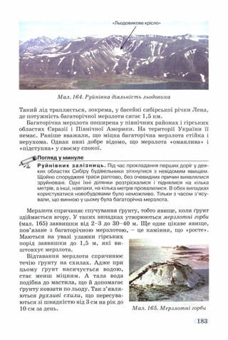 Льодовикове крісло^
Мал. 164. Руйнівна діяльність льодовика
Такий лід трапляється, зокрема, у басейні сибірської річки Лена,
де потужність багаторічної мерзлоти сягає 1,5 км.
Багаторічна мерзлота поширена у північних районах і гірських
областях Євразії і Північної Америки. На території України її
немає. Раніше вважали, що міцна багаторічна мерзлота стійка і
нерухома. Однак нині добре відомо, що мерзлота «оманлива» і
«підступна» у своєму спокої.
^ ^ -^ Погляд у минуле____________________________________________
Р у й н і в н и к зал і з н и ц ь . Під час прокладання перших доріг у дея­
ких областях Сибіру будівельники зіткнулися з невідомим явищем.
Щойно споруджені траси раптово, без очевидних причин виявлялися
зруйновані. Одні їхні ділянки розтріскалися і піднялися на кілька
метрів, а інші, навпаки, на кілька метрів провалилися. В обох випадках
користуватися новобудовами було неможливо. Тільки з часом з’ясу­
вали, що винною у цьому була багаторічна мерзлота.
Мерзлота спричиняє спучування ґрунту, тобто явище, коли ґрунт
здіймається вгору. У таких випадках утворюються мерзлотні горби
(мал. 165) заввишки від 2-3 до 30-40 м. Ще одне цікаве явище,
пов’язане з багаторічною мерзлотою, - це каміння, що «росте».
Маються на увазі уламки г ір с ь к и х ____
порід заввишки до 1,5 м, які ви­
штовхує мерзлота.
Відтавання мерзлоти спричинює
течію ґрунту на схилах. Адже при
цьому ґрунт насичується водою,
стає менш міцним. А тала вода
подібна до мастила, що й допомагає
ґрунту ковзати по льоду. Так з’явля­
ються рухливі схили, що пересува­
ються зі швидкістю від 3 см на рік до -----------
10 см за день. Мал. 165. Мерзлотні горби
183
 